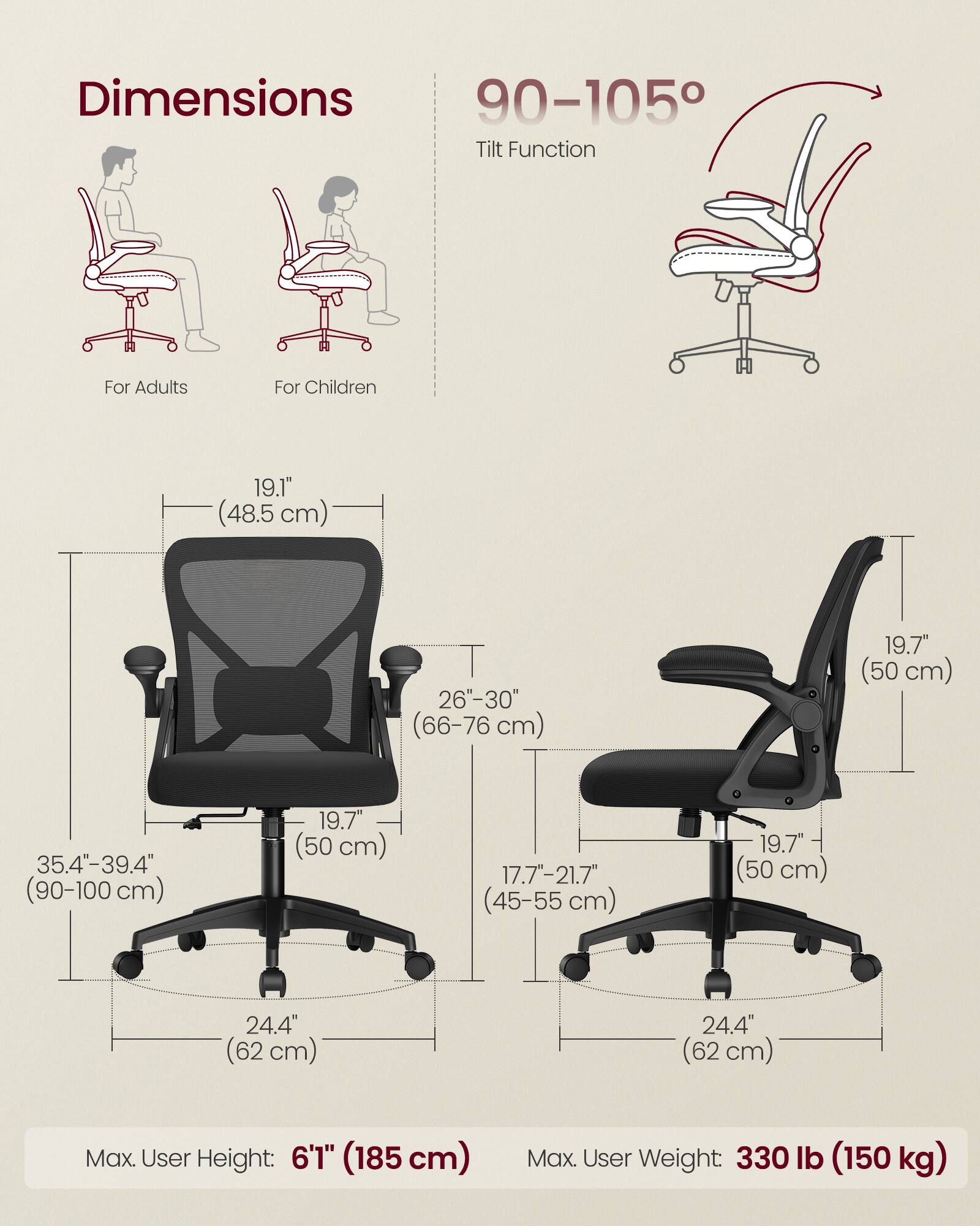 Dimensions  
For Adults  
- Height: 35.4"-39.4" (90-100 cm)  
- Seat Height: 19.7" (50 cm)  
- Back Height: 19.1" (48.5 cm)  
- Seat Width: 26"-30" (66-76 cm)  
- Base Width: 24.4" (62 cm)  

For Children  
- Height: 17.7"-21.7" (45-55 cm)  
- Seat Height: 19.7" (50 cm)  
- Back Height: 19.7" (50 cm)  
- Seat Width: 19.7" (50 cm)  
- Base Width: 24.4" (62 cm)  

Tilt Function: 90-105°  

Max. User Height: 6'1" (185 cm)  
Max. User Weight: 330 lb (150 kg)