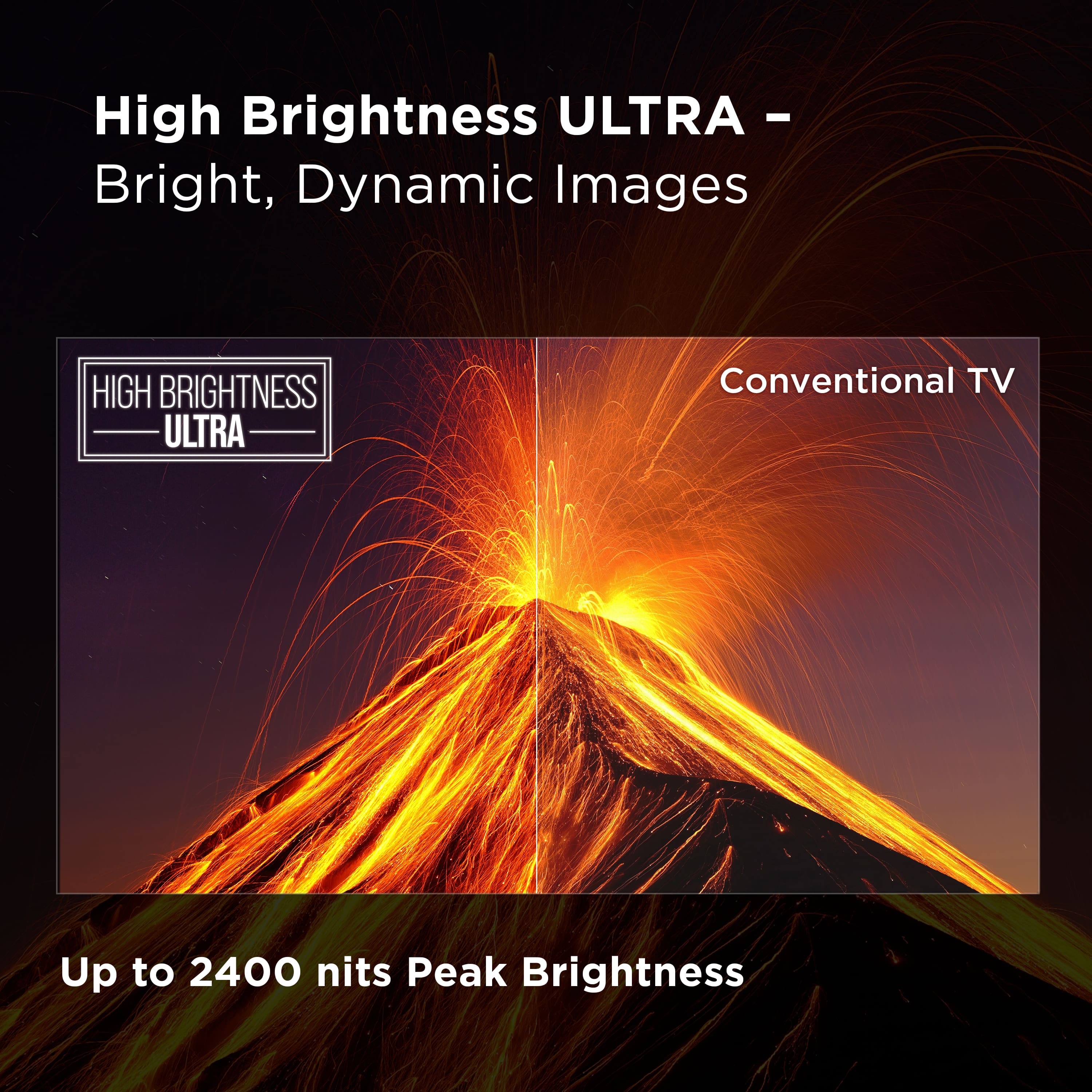High Brightness ULTRA - Bright, Dynamic Images Conventional TV Up to 2400 nits Peak Brightness