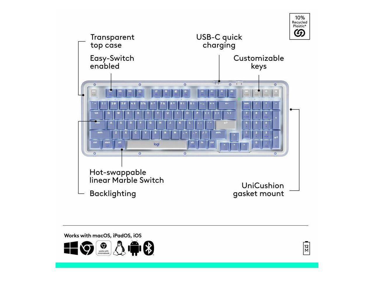 10% Recycled Plastic*  
Transparent top case  
Easy-Switch enabled  
USB-C quick charging  
Customizable keys  
Hot-swappable linear Marble Switch  
Backlighting  
UniCushion gasket mount  
Works with macOS, iPadOS, iOS
