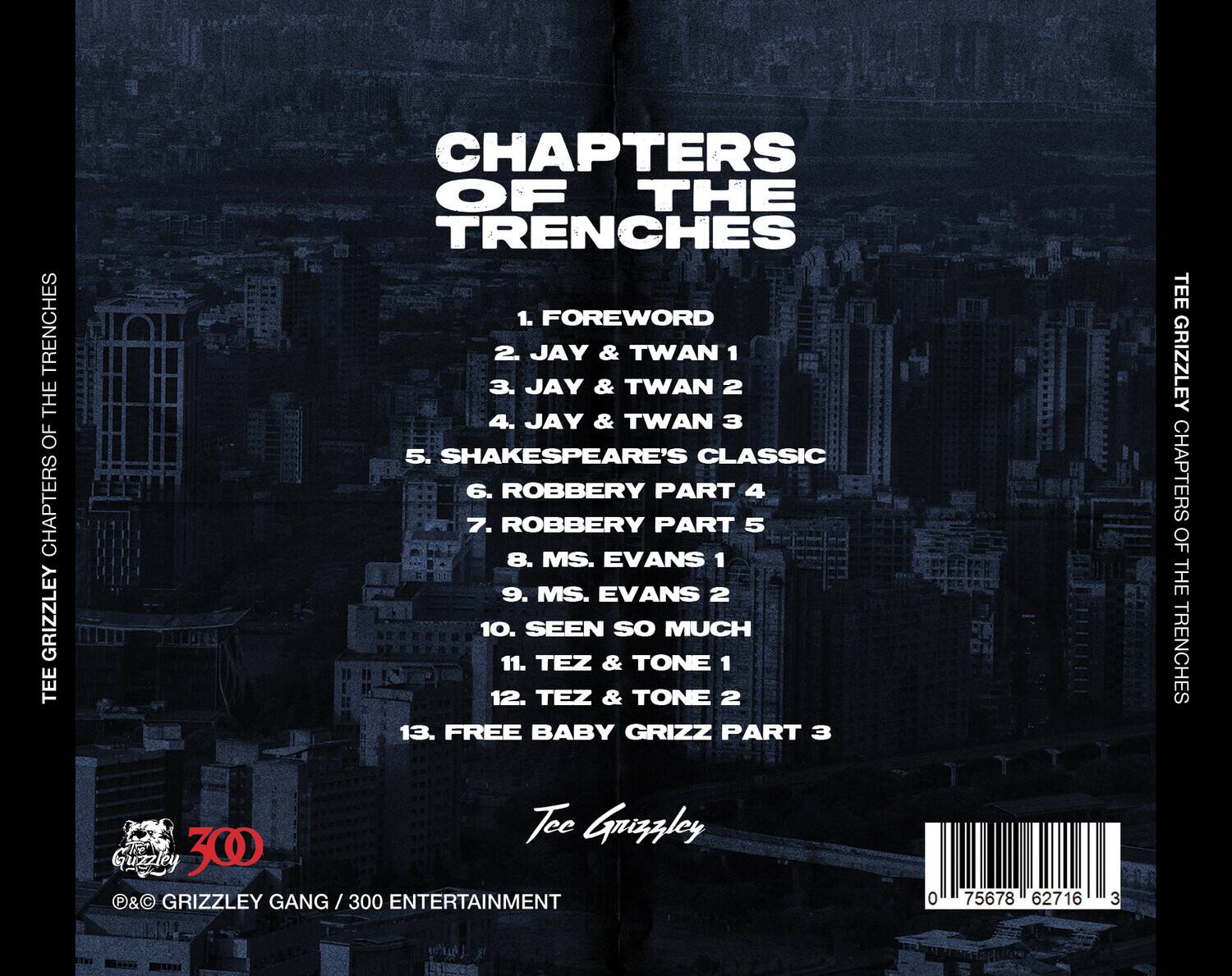 **CHAPTERS OF THE TRENCHES**

1. FOREWORD  
2. JAY & TWAN 1  
3. JAY & TWAN 2  
4. JAY & TWAN 3  
5. SHAKESPEARE'S CLASSIC  
6. ROBBERY PART 4  
7. ROBBERY PART 5  
8. MS. EVANS 1  
9. MS. EVANS 2  
10. SEEN SO MUCH  
11. TEZ & TONE 1  
12. TEZ & TONE 2  
13. FREE BABY GRIZZ PART 3  

Tee Grizzley  

©&P GRIZZLEY GANG / 300 ENTERTAINMENT  

0 75678 62716 3