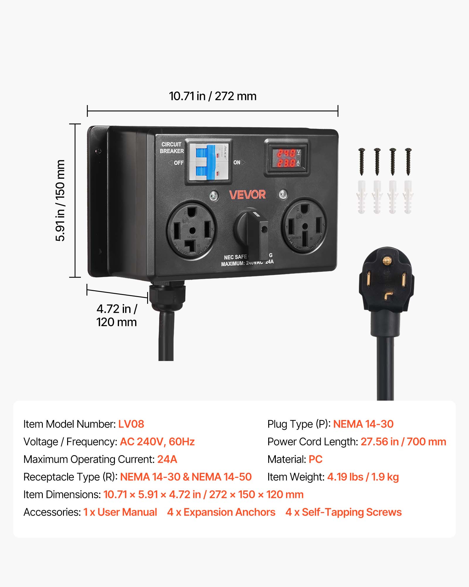 10.71 in / 272 mm  
5.91 in / 150 mm  
4.72 in / 120 mm  

CIRCUIT BREAKER OFF  
240 ON 23.0 VEVOR SAFE G NEC MAXIMUM 240YAC dA  

Item Model Number: LV08  
Plug Type (P): NEMA 14-30  
Voltage Frequency: AC 240V, 60Hz  
Power Cord Length: 27.56 in / 700 mm  
Maximum Operating Current: 24A  
Material: PC  
Receptacle Type (R): NEMA 14-30 & NEMA 14-50  
Item Weight: 4.19 lbs / 1.9 kg  
Item Dimensions: 10.71 X 5.91 X 4.72 in / 272 X 150 x 120 mm  
Accessories: 1 X User Manual 4 X Expansion Anchors 4 X Self-Tapping Screws