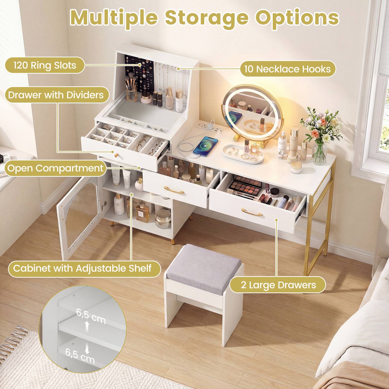 Multiple Storage Options
- 120 Ring Slots
- 10 Necklace Hooks
- Drawer with Dividers
- Open Compartment
- Cabinet with Adjustable Shelf
- 2 Large Drawers
- 6.5 cm
- 6.5 cm