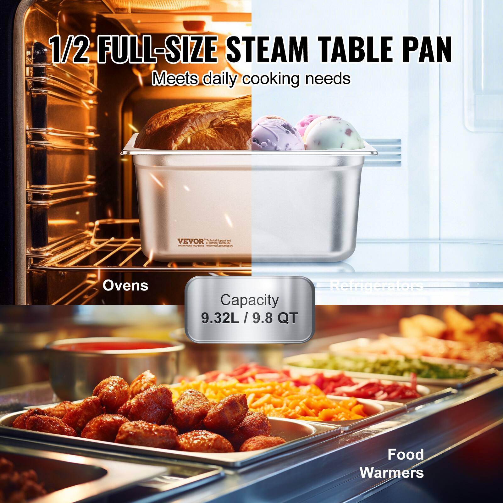 1/2 FULL-SIZE STEAM TABLE PAN  
Meets daily cooking needs  

Capacity  
9.32L / 9.8 QT  

Ovens  
Refrigerators  
Food Warmers