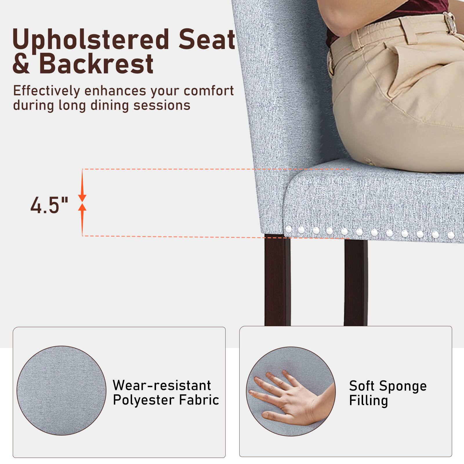 Upholstered Seat & Backrest  
Effectively enhances your comfort during long dining sessions  

4.5"  

Wear-resistant Polyester Fabric  

Soft Sponge Filling