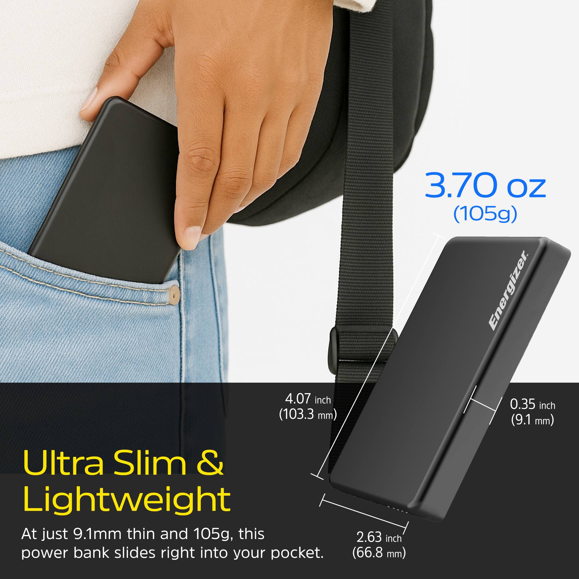 3.70 oz (105g)  
4.07 inch (103.3 mm)  
0.35 inch (9.1 mm)  
2.63 inch (66.8 mm)  

Ultra Slim & Lightweight  
At just 9.1mm thin and 105g, this power bank slides right into your pocket.