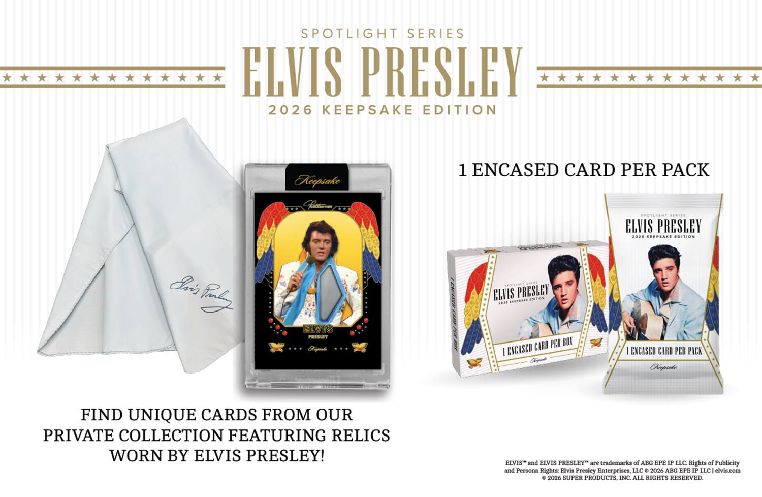SPOTLIGHT SERIES ELVIS PRESLEY 2026 KEEPSAKE EDITION  
1 ENCASED CARD PER PACK  

SPOTLIGHT SERIES ELVIS PRESLEY 2028 KEEPSAKE EDITION  
1 ENCASED CARD PER BOX  

FIND UNIQUE CARDS FROM OUR PRIVATE COLLECTION FEATURING RELICS WORN BY ELVIS PRESLEY!  

ELVIS and ELVIS PRESLEY are trademarks of ABG EPE IP LLC. Rights of Publicity and Persona Rights: Elvis Presley Enterprises, LLC 2026 ABG EPE IP LLC 1 elvis.com 2026 SUPER PRODUCTS, INC. ALL RIGHTS RESERVED.
