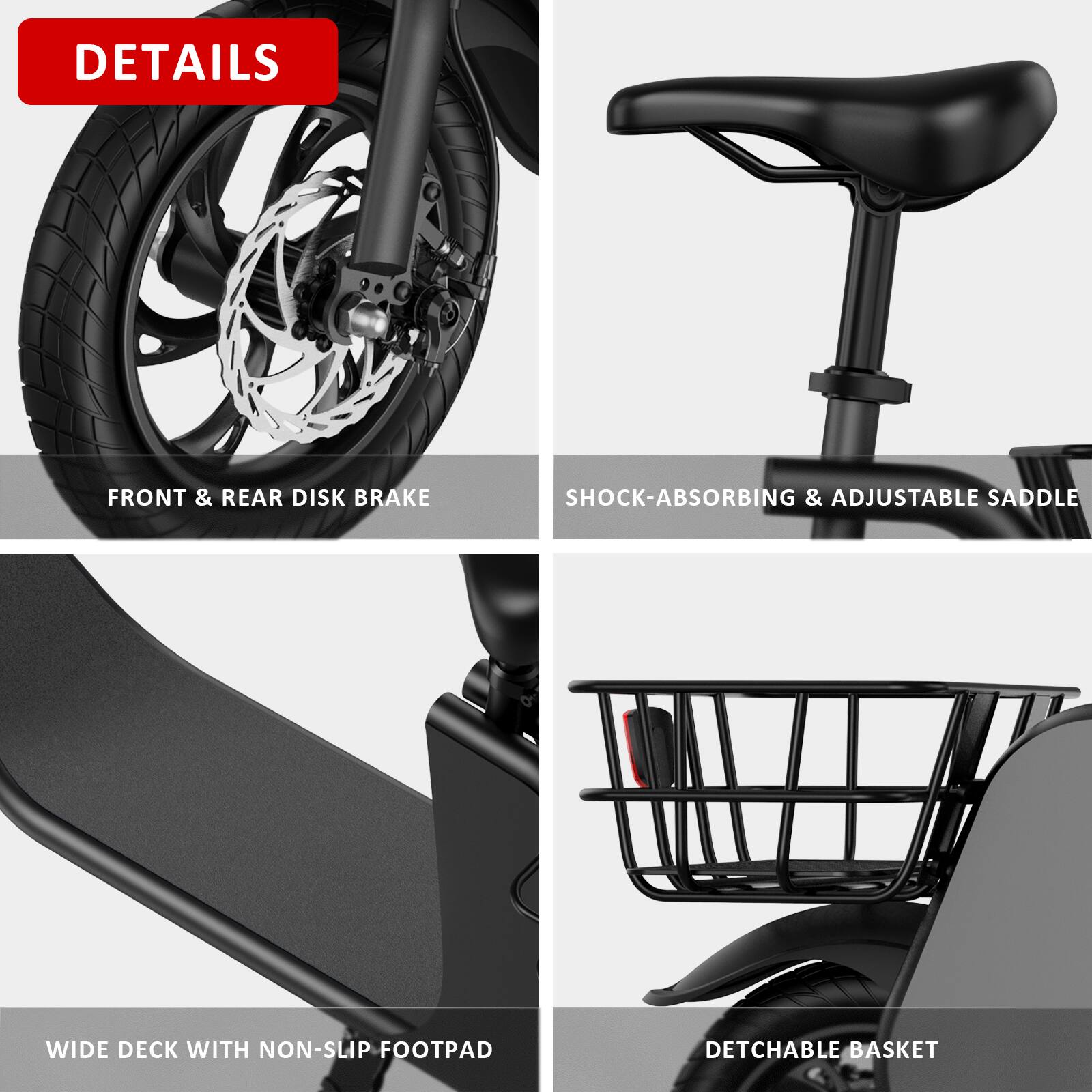 DETAILS

- FRONT & REAR DISK BRAKE
- SHOCK-ABSORBING & ADJUSTABLE SADDLE
- WIDE DECK WITH NON-SLIP FOOTPAD
- DETACHABLE BASKET