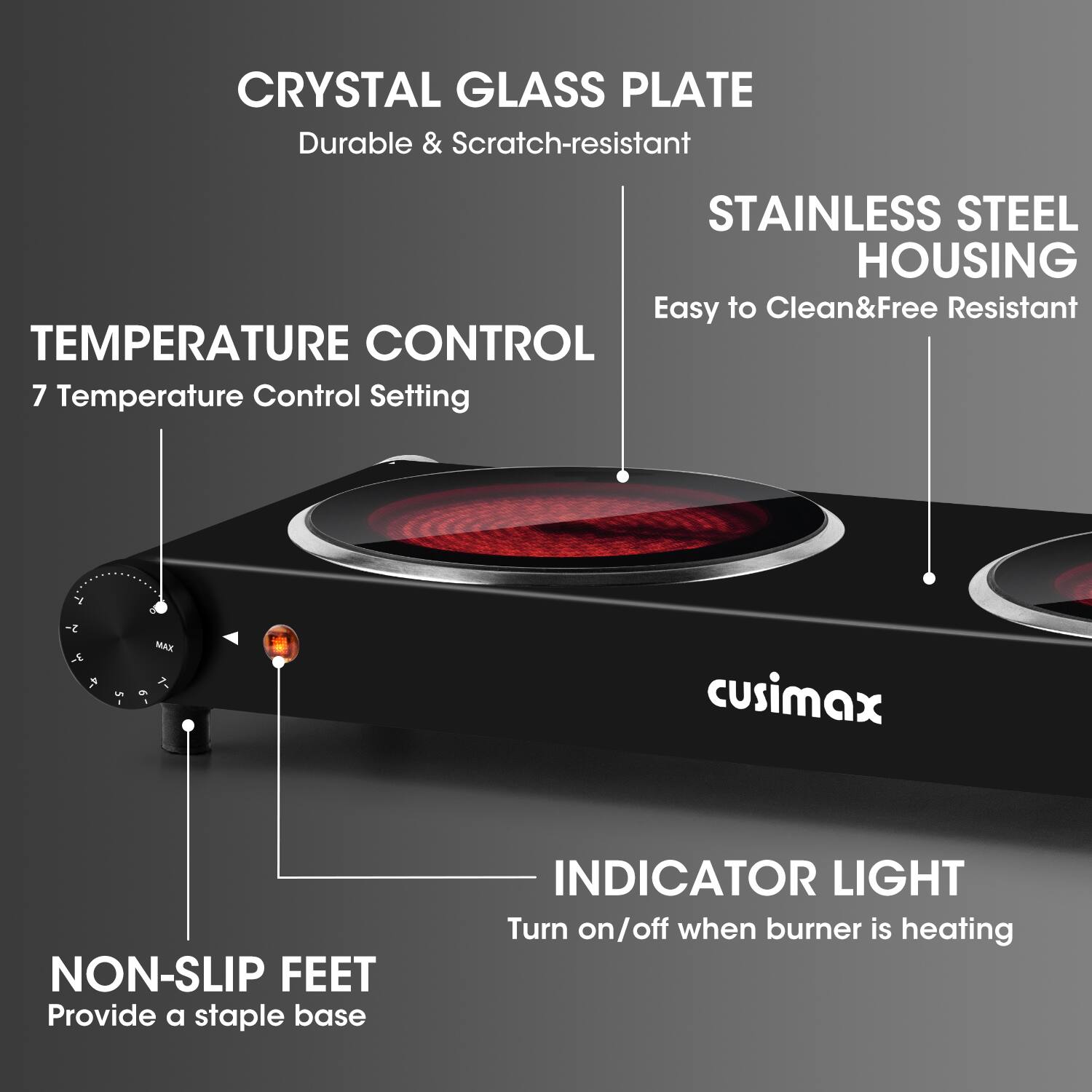 CRYSTAL GLASS PLATE  
Durable & Scratch-resistant  

STAINLESS STEEL HOUSING  
Easy to Clean & Free Resistant  

TEMPERATURE CONTROL  
7 Temperature Control Setting  

NON-SLIP FEET  
Provide a stable base  

INDICATOR LIGHT  
Turn on/off when burner is heating