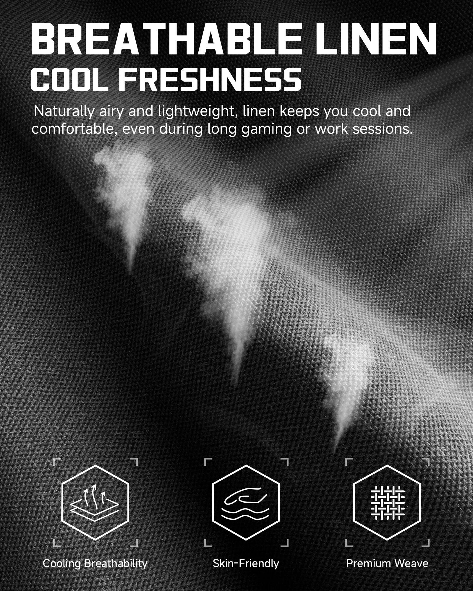 BREATHABLE LINEN  
COOL FRESHNESS  

Naturally airy and lightweight, linen keeps you cool and comfortable, even during long gaming or work sessions.  

Cooling Breathability  
Skin-Friendly  
Premium Weave