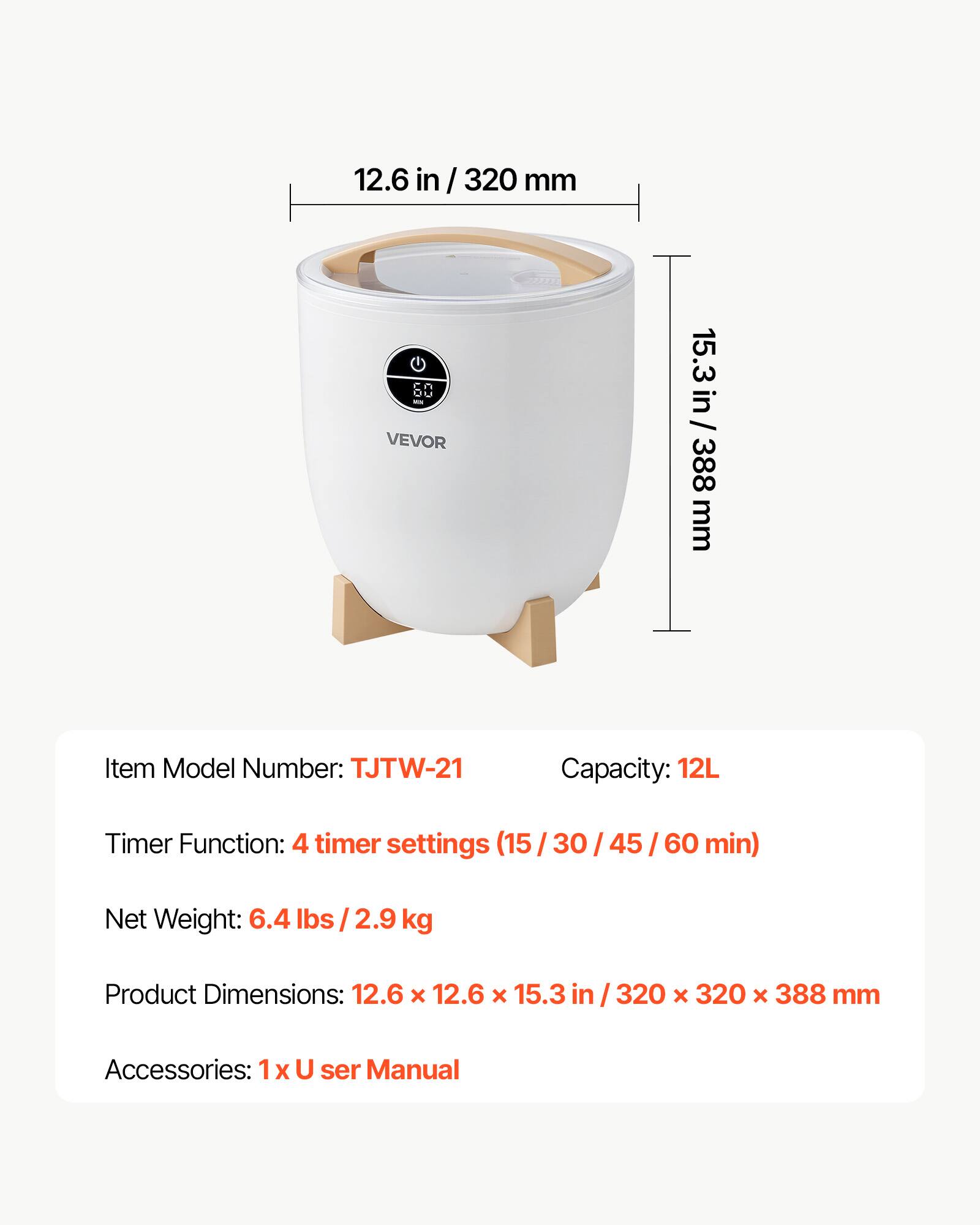 12.6 in/ 320 mm  
cn ou VEVOR  
15.3 in/ 388 mm  
Item Model Number: TJTW-21  
Capacity: 12L  
Timer Function: 4 timer settings (15/30/45/60 min)  
Net Weight: 6.4 lbs/2.9 kg  
Product Dimensions: 12.6 X 12.6 X 15.3 in / 320 x 320 x 388 mm  
Accessories: 1 X User Manual