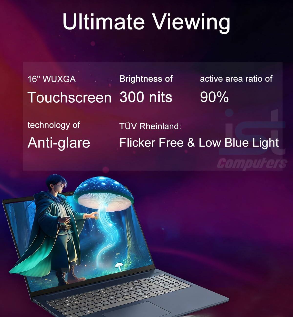 Ultimate Viewing

16" WUXGA Touchscreen  
Brightness of 300 nits  
active area ratio of 90%  

technology of Anti-glare  
TÜV Rheinland: Flicker Free & Low Blue Light