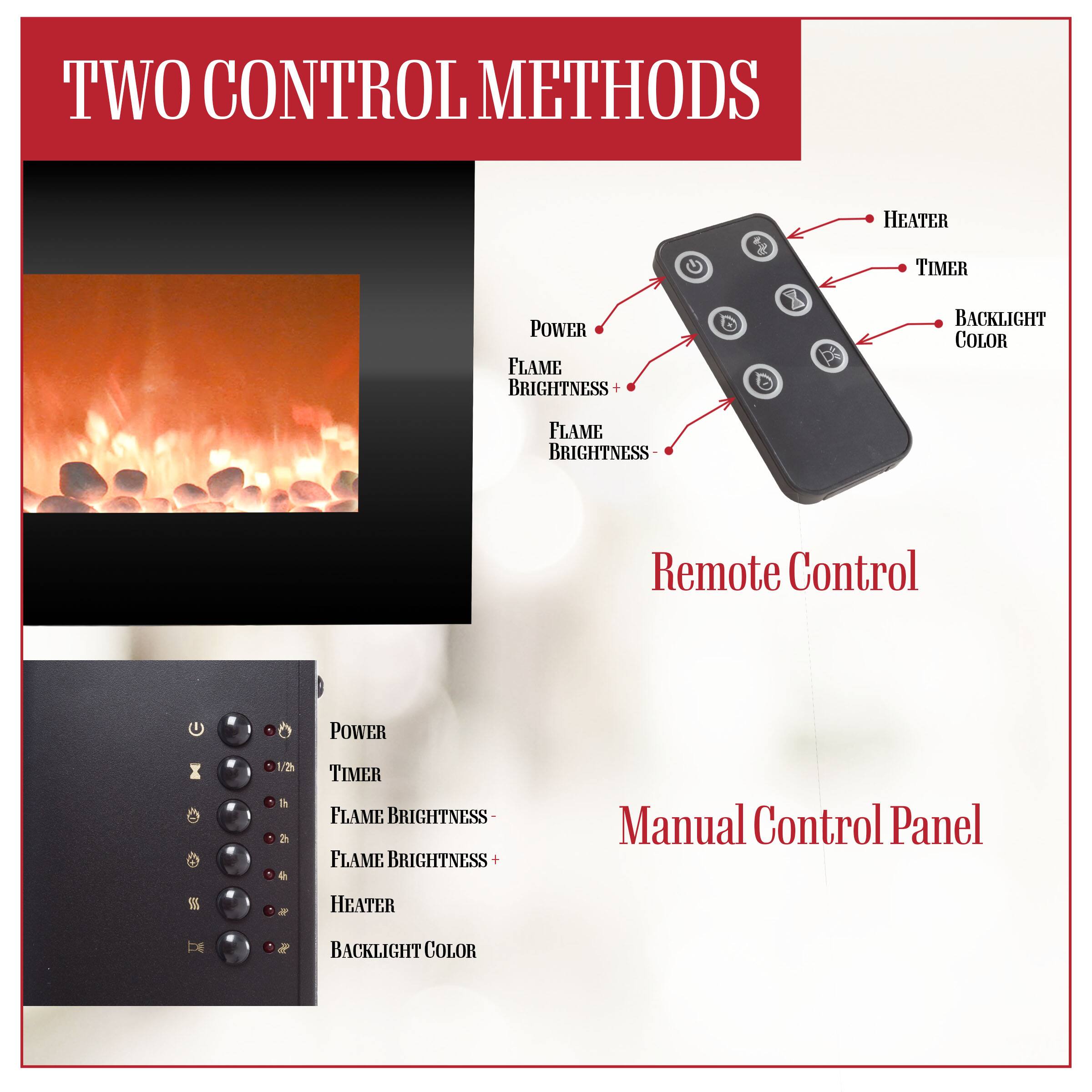 **TWO CONTROL METHODS**

**Remote Control**
- POWER
- HEATER
- TIMER
- BACKLIGHT COLOR
- FLAME BRIGHTNESS +
- FLAME BRIGHTNESS -

**Manual Control Panel**
- POWER
- TIMER
- FLAME BRIGHTNESS -
- FLAME BRIGHTNESS +
- HEATER
- BACKLIGHT COLOR