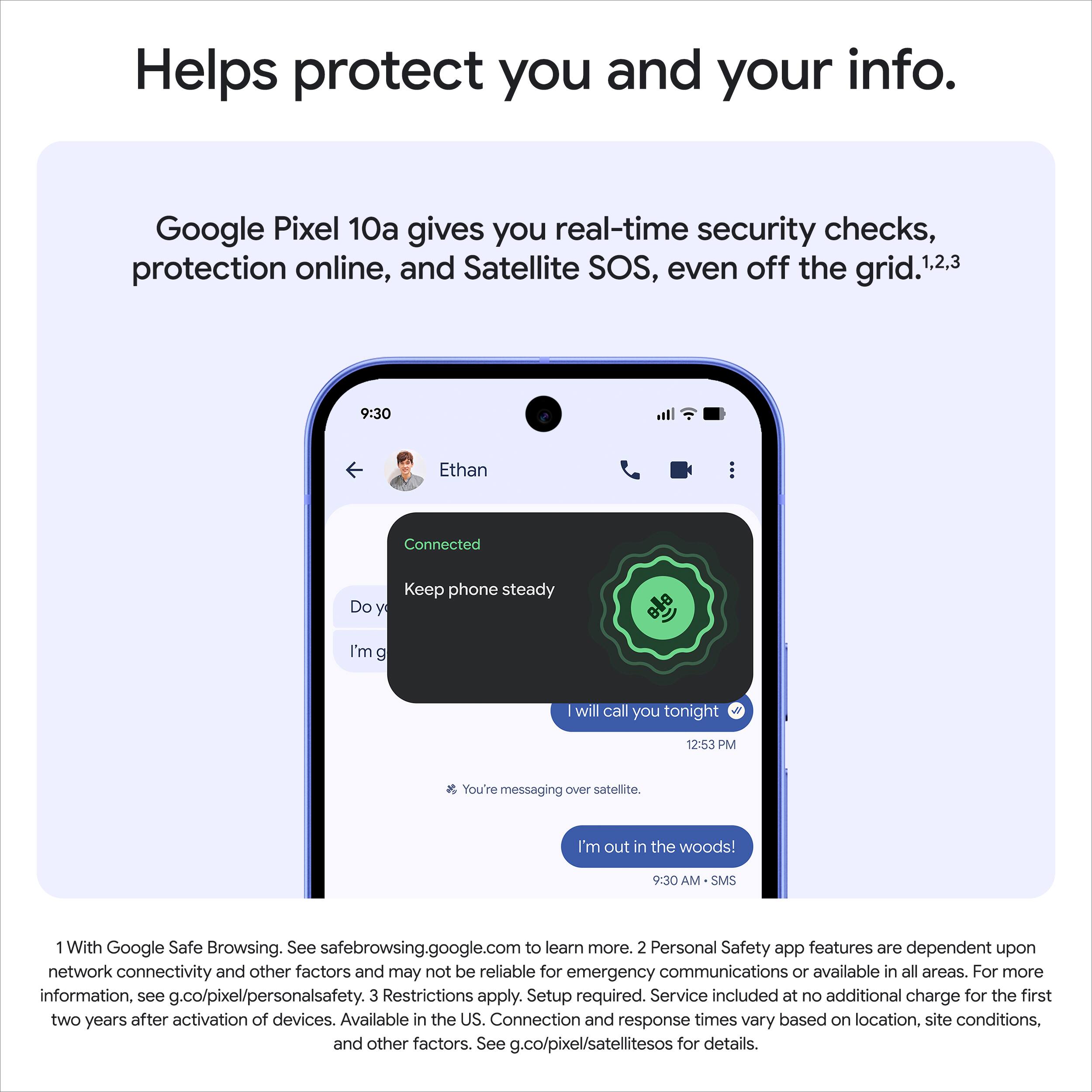 Helps protect you and your info. Google Pixel 10a gives you real-time security checks, protection online, and Satellite SOS, even off the grid.1,2,3

1. With Google Safe Browsing. See safebrowsing.google.com to learn more.
2. Personal Safety app features are dependent upon network connectivity and other factors and may not be reliable for emergency communications or available in all areas. For more information, see g.co/pixel/personalsafety.
3. Restrictions apply. Setup required. Service included at no additional charge for the first two years after activation of devices. Available in the US. Connection and response times vary based on location, site conditions, and other factors. See g.co/pixel/satellitesos for details.