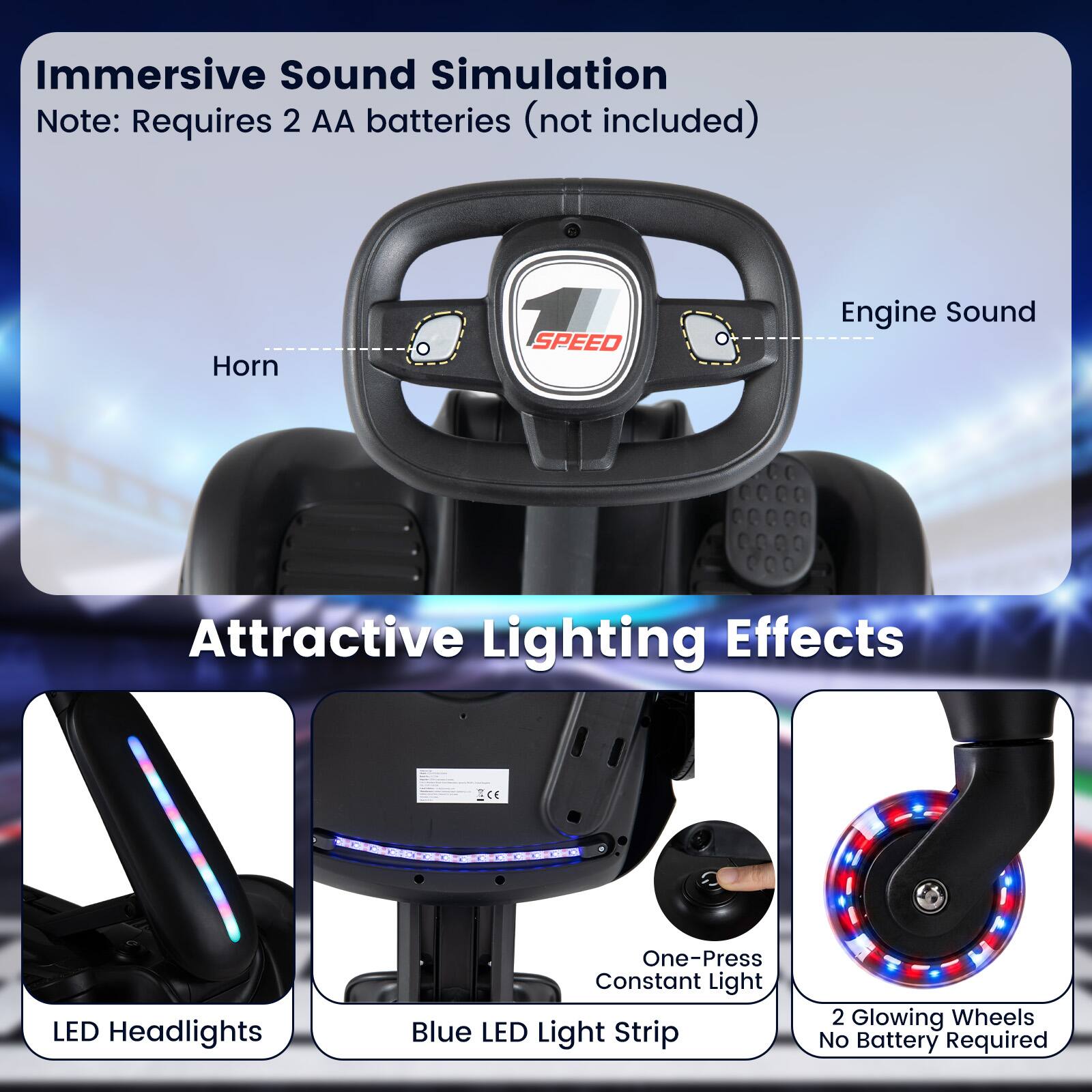 Immersive Sound Simulation  
Note: Requires 2 AA batteries (not included)  
Horn  
SPEED  
Engine Sound  

Attractive Lighting Effects  
LED Headlights  
One-Press Constant Light Blue LED Light Strip  
2 Glowing Wheels No Battery Required