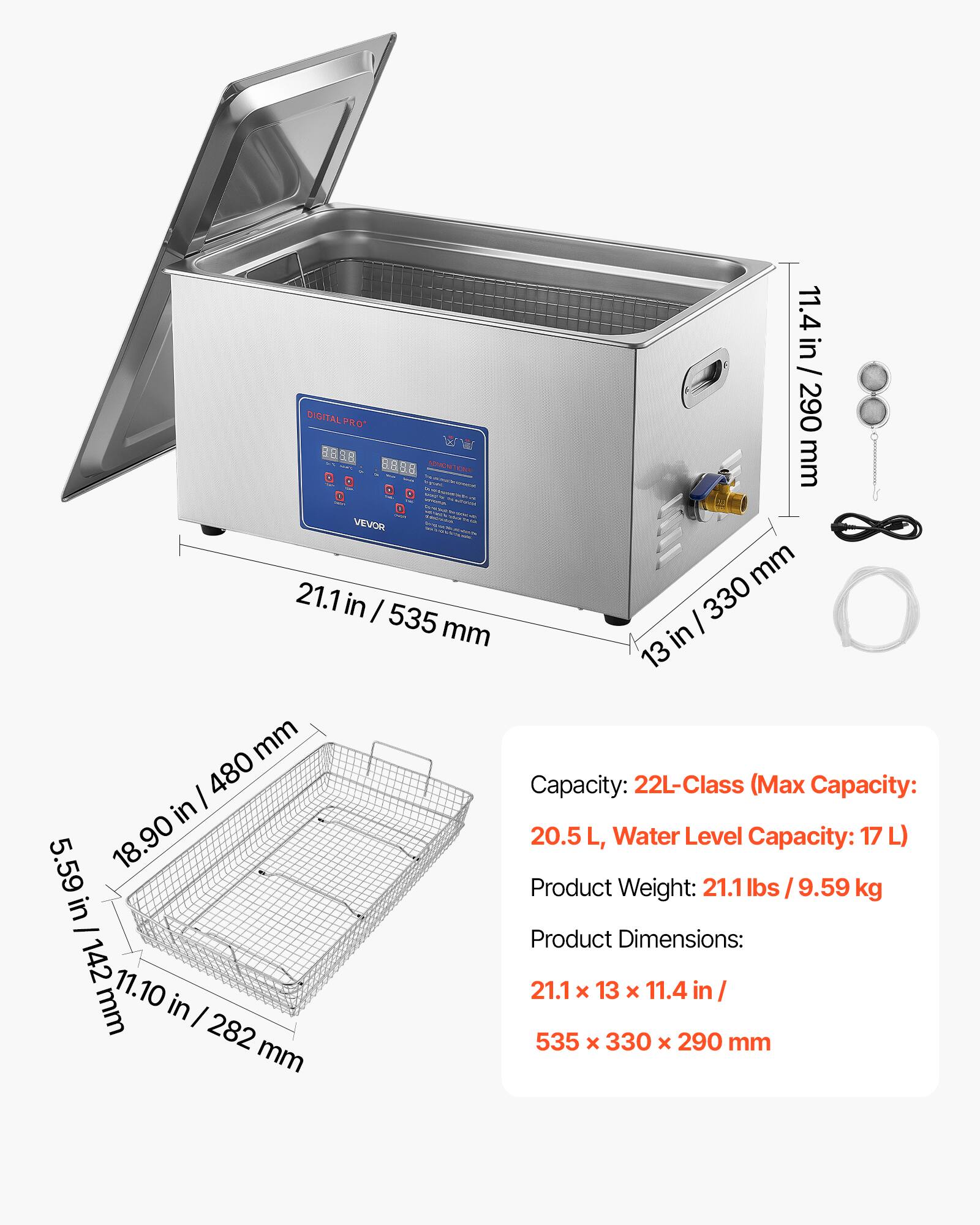 DIGITAL PRO 88 1.8 VEVOR  
21.1 in / 535 mm  
11.4 in / 290 mm  
13 in / 330 mm  
5.59 in / 142 mm  
11.10 in / 282 mm  
Capacity: 22L-Class (Max Capacity: 20.5 L, Water Level Capacity: 17 L)  
Product Weight: 21.1 lbs / 9.59 kg  
Product Dimensions: 21.1 x 13 x 11.4 in / 535 x 330 x 290 mm