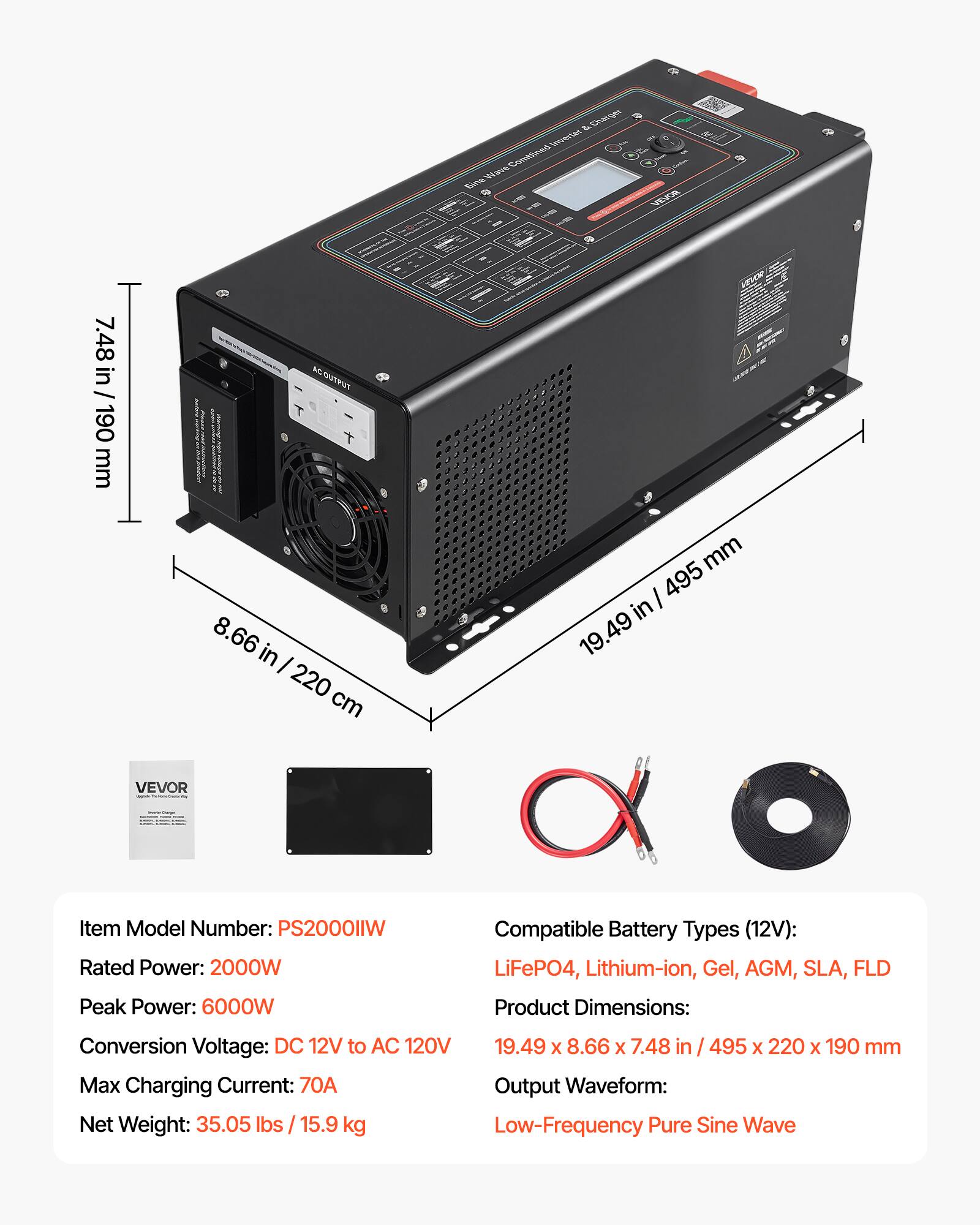 & Charger Inverter Wave Combined Sine

VEVOR

7.48 in / 190 mm

OUTPUT 8.66 in / 220 cm

mm 495 in / 19.49

VEVOR

Item Model Number: PS2000IIW
Rated Power: 2000W
Peak Power: 6000W
Compatible Battery Types (12V): LiFePO4, Lithium-ion, Gel, AGM, SLA, FLD
Product Dimensions: 19.49 x 8.66 x 7.48 in / 495 x 220 x 190 mm
Conversion Voltage: DC 12V to AC 120V
Max Charging Current: 70A
Output Waveform: Low-Frequency Pure Sine Wave
Net Weight: 35.05 lbs / 15.9 kg