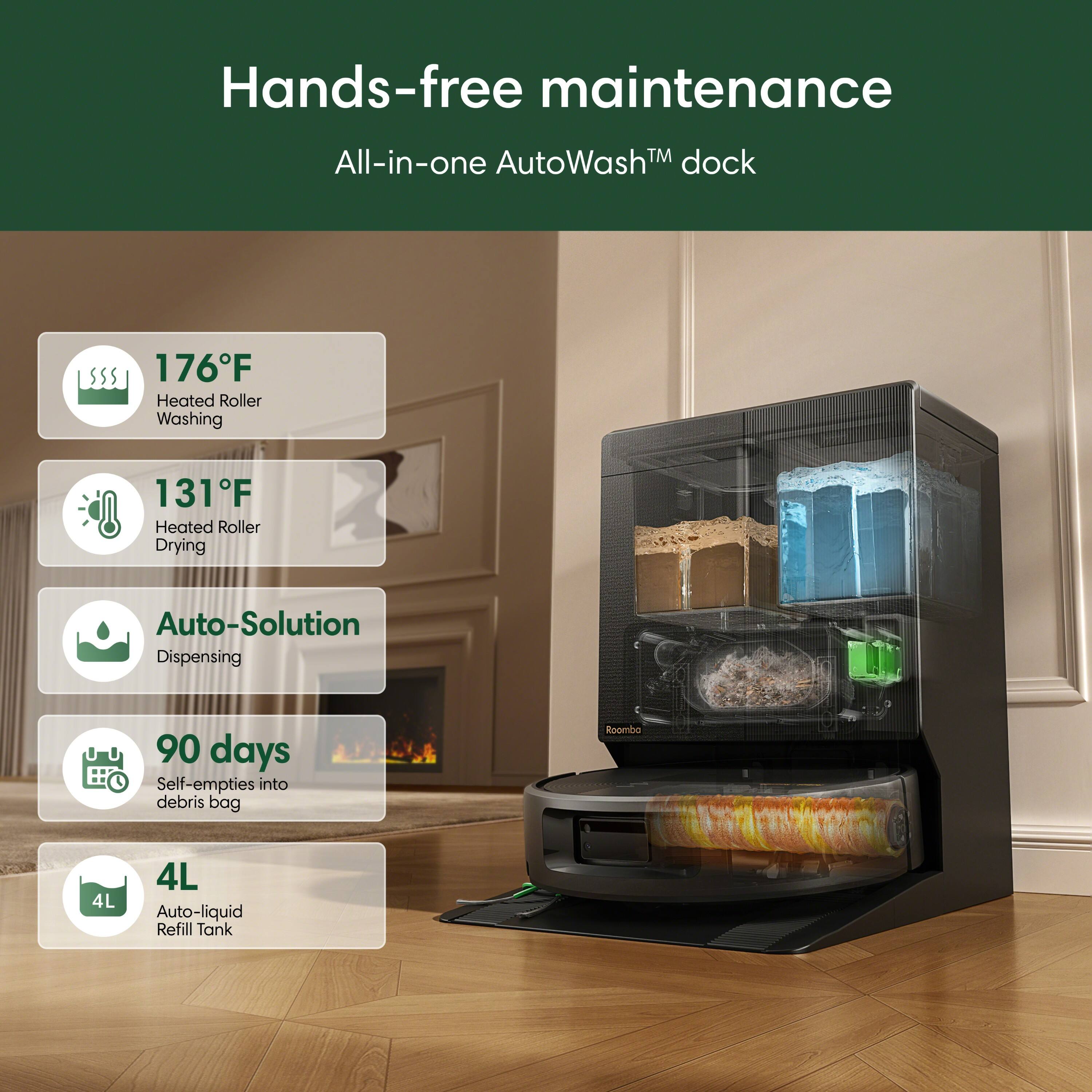 Hands-free maintenance  
All-in-one AutoWash™ dock  
176°F Heated Roller Washing  
131°F Heated Roller Drying  
Auto-Solution Dispensing  
90 days Self-empties into debris bag  
Roomba  
4L Auto-liquid Refill Tank