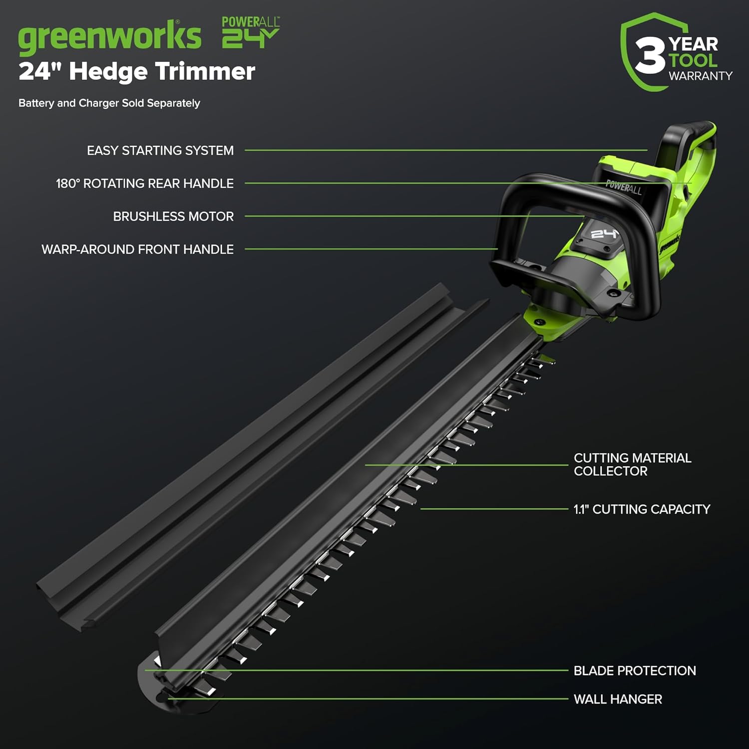 POWERALL greenworks 24V 24" Hedge Trimmer  
Battery and Charger Sold Separately  
3 YEAR TOOL WARRANTY  
EASY STARTING SYSTEM  
180° ROTATING REAR HANDLE  
BRUSHLESS MOTOR  
WARP-AROUND FRONT HANDLE  
24" CUTTING MATERIAL COLLECTOR  
1.1" CUTTING CAPACITY  
BLADE PROTECTION  
WALL HANGER