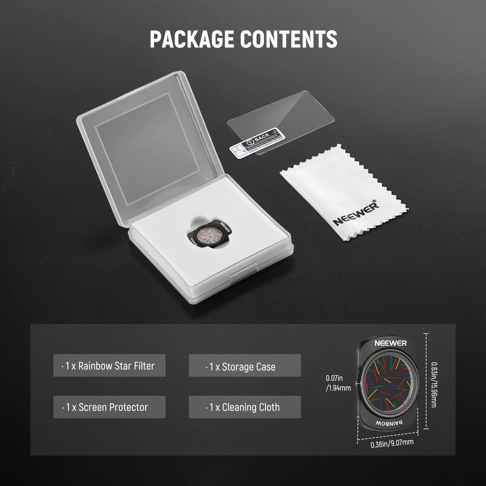 PACKAGE CONTENTS

- 1 x Rainbow Star Filter
- 1 x Screen Protector
- 1 x Storage Case
- 1 x Cleaning Cloth

NEEWER RAINBOW
0.07in / 1.94mm
0.63in / 15.96mm
0.36in / 9.07mm