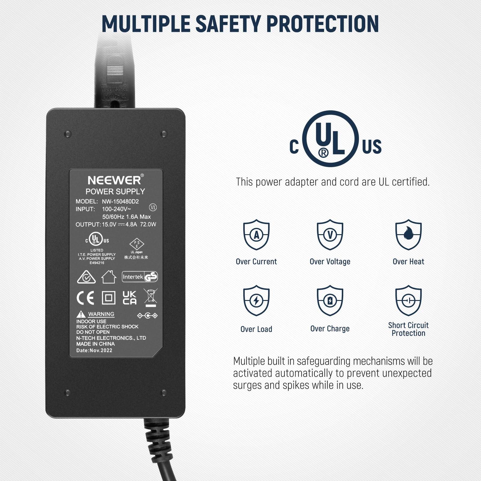 MULTIPLE SAFETY PROTECTION

NEEWER POWER SUPPLY  
MODEL: NW-150480D2  
INPUT: 100-240V~ 50/60Hz 1.6A Max  
OUTPUT: 15.0V 4.8A 72.0W  

This power adapter and cord are UL certified.  

- Over Current  
- Over Voltage  
- Over Heat  
- Over Load  
- Over Charge  
- Short Circuit Protection  

Multiple built-in safeguarding mechanisms will be activated automatically to prevent unexpected surges and spikes while in use.  

WARNING:  
INDOOR USE  
RISK OF ELECTRIC SHOCK  
DO NOT OPEN  

NEEWER ELECTRONICS, LTD  
MADE IN CHINA  
Date: Nov. 2022  

UL US  
c UL us  
IEC/EN/60955  
Intertek  
CE  
UK  
CA  

L7E Listed Supply  
A-Power Supply  
UL Japan  
E54618