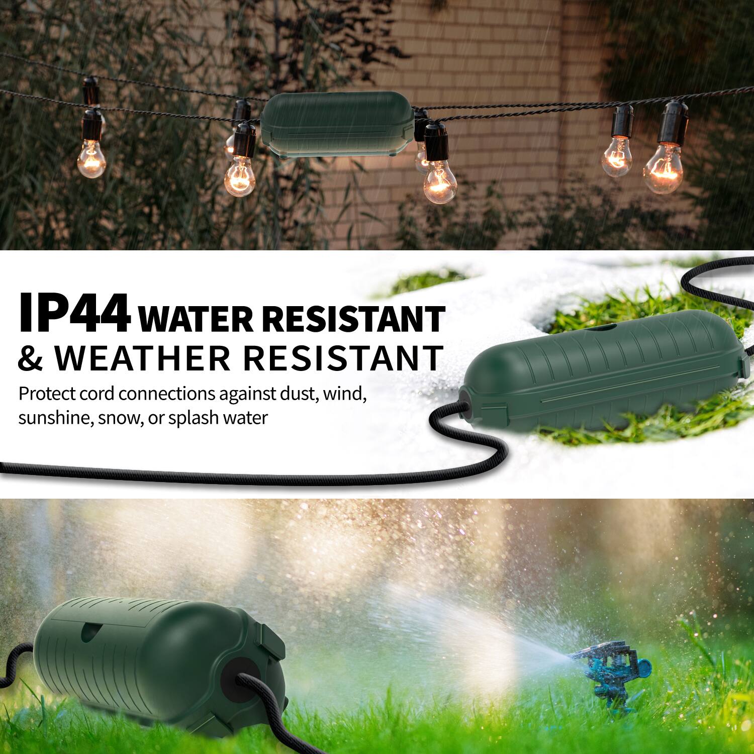 IP44 WATER RESISTANT & WEATHER RESISTANT  
Protect cord connections against dust, wind, sunshine, snow, or splash water