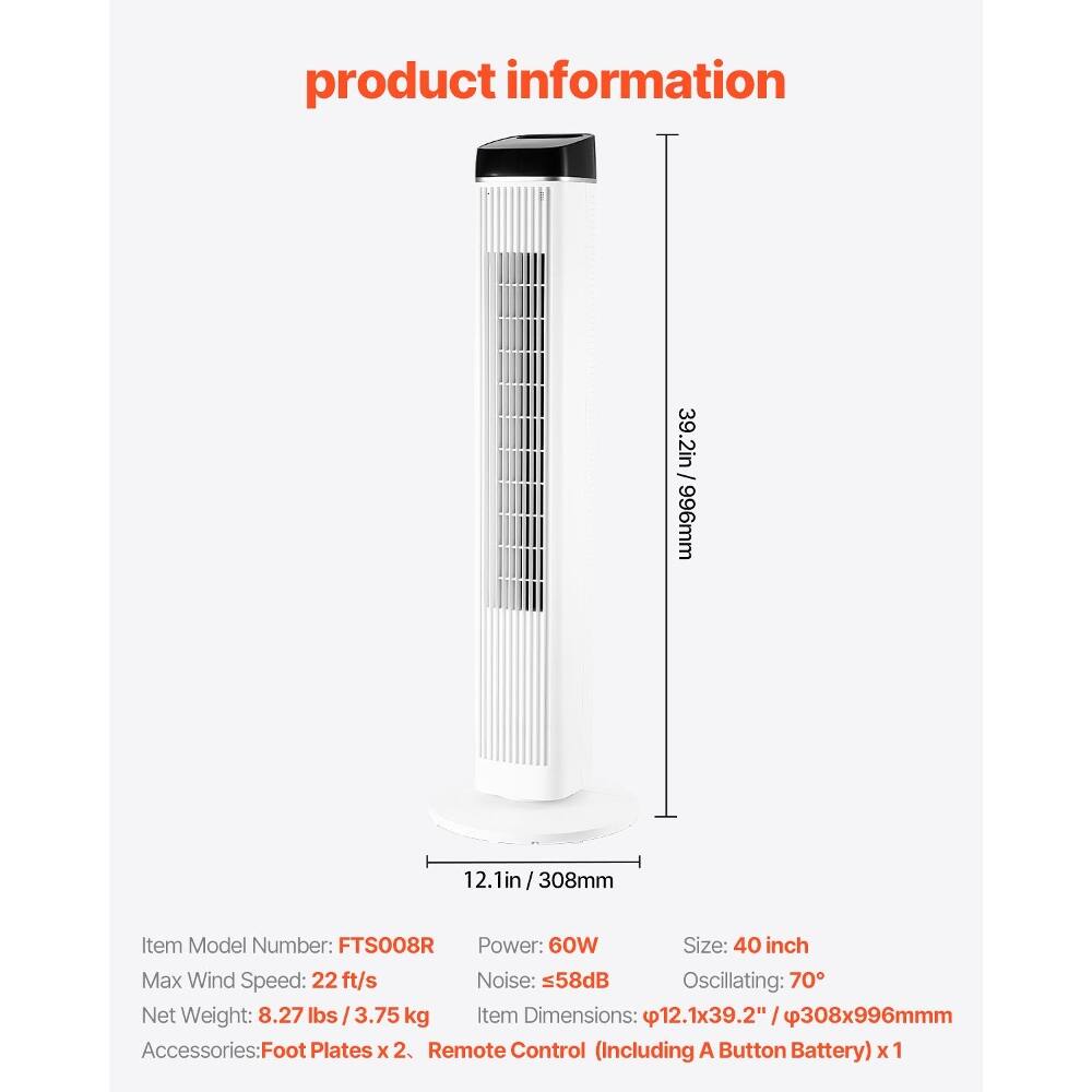 product information

39.2in / 996mm  
12.1in/308mm

Item Model Number: FTS008R  
Power: 60W  
Size: 40 inch  
Max Wind Speed: 22 ft/s  
Noise: =58dB  
Oscillating: 70°  
Net Weight: 8.27 lbs / 3.75 kg  
Item Dimensions: 12.1x39.2" /308x996mm  
Accessories: Foot Plates x 2, Remote Control (Including A Button Battery) x 1