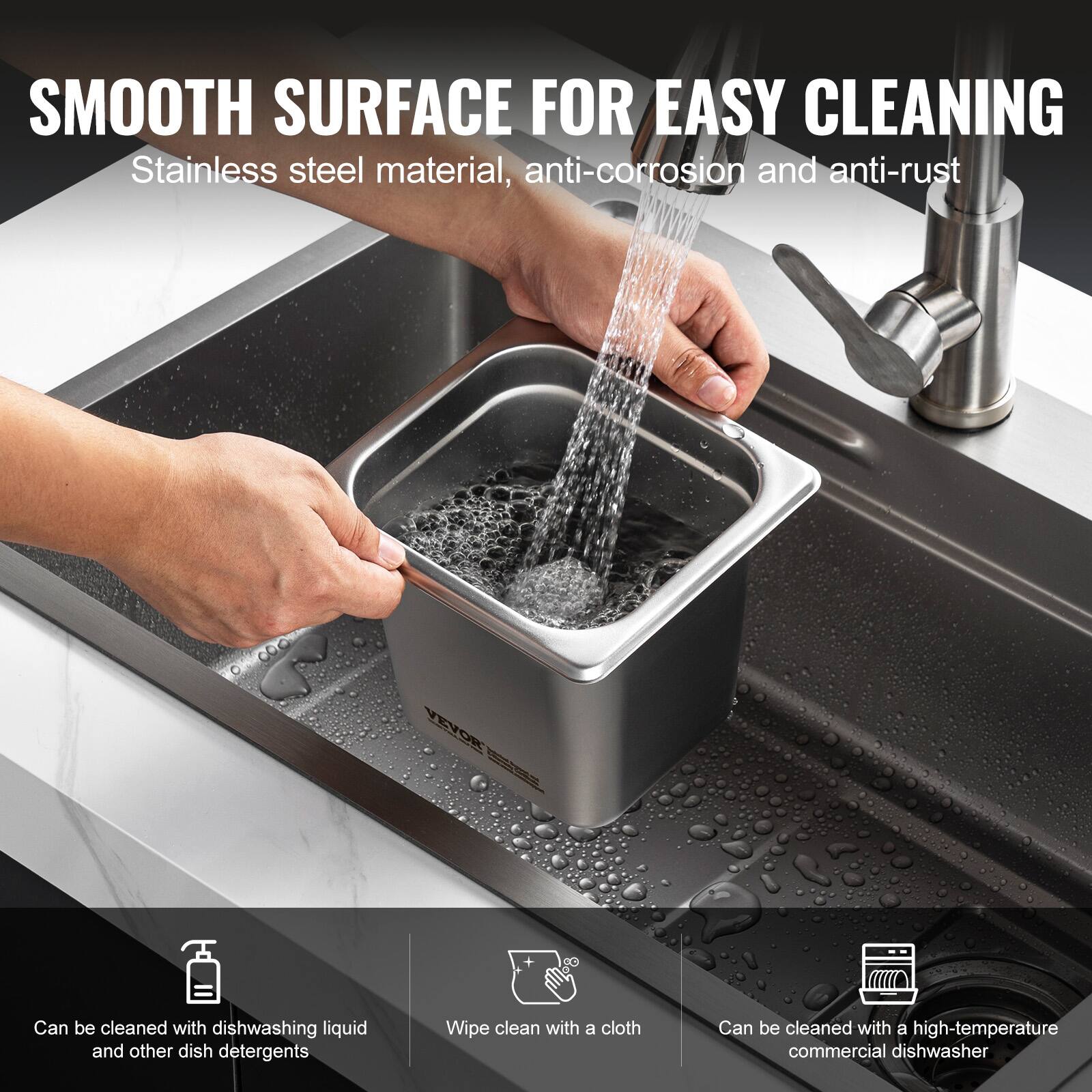 SMOOTH SURFACE FOR EASY CLEANING  
Stainless steel material, anti-corrosion and anti-rust  

- Can be cleaned with dishwashing liquid and other dish detergents  
- Wipe clean with a cloth  
- Can be cleaned with a high-temperature commercial dishwasher