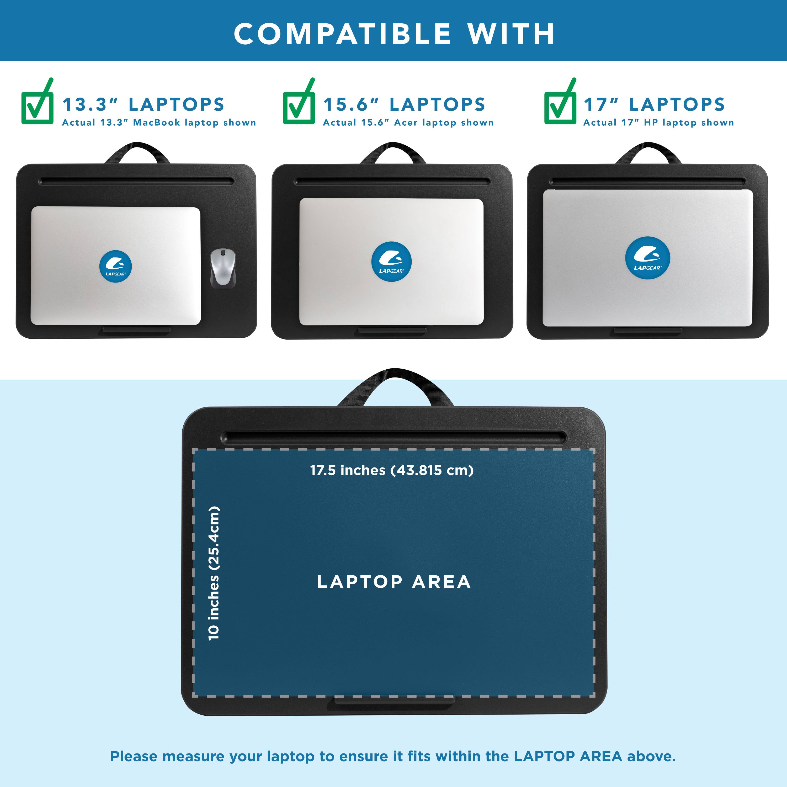 COMPATIBLE WITH

13.3" LAPTOPS
Actual 13.3" MacBook laptop shown

15.6" LAPTOPS
Actual 15.6" Acer laptop shown

17" LAPTOPS
Actual 17" HP laptop shown

LAPTOP AREA
10 inches (25.4 cm) x 17.5 inches (43.815 cm)

Please measure your laptop to ensure it fits within the LAPTOP AREA above.