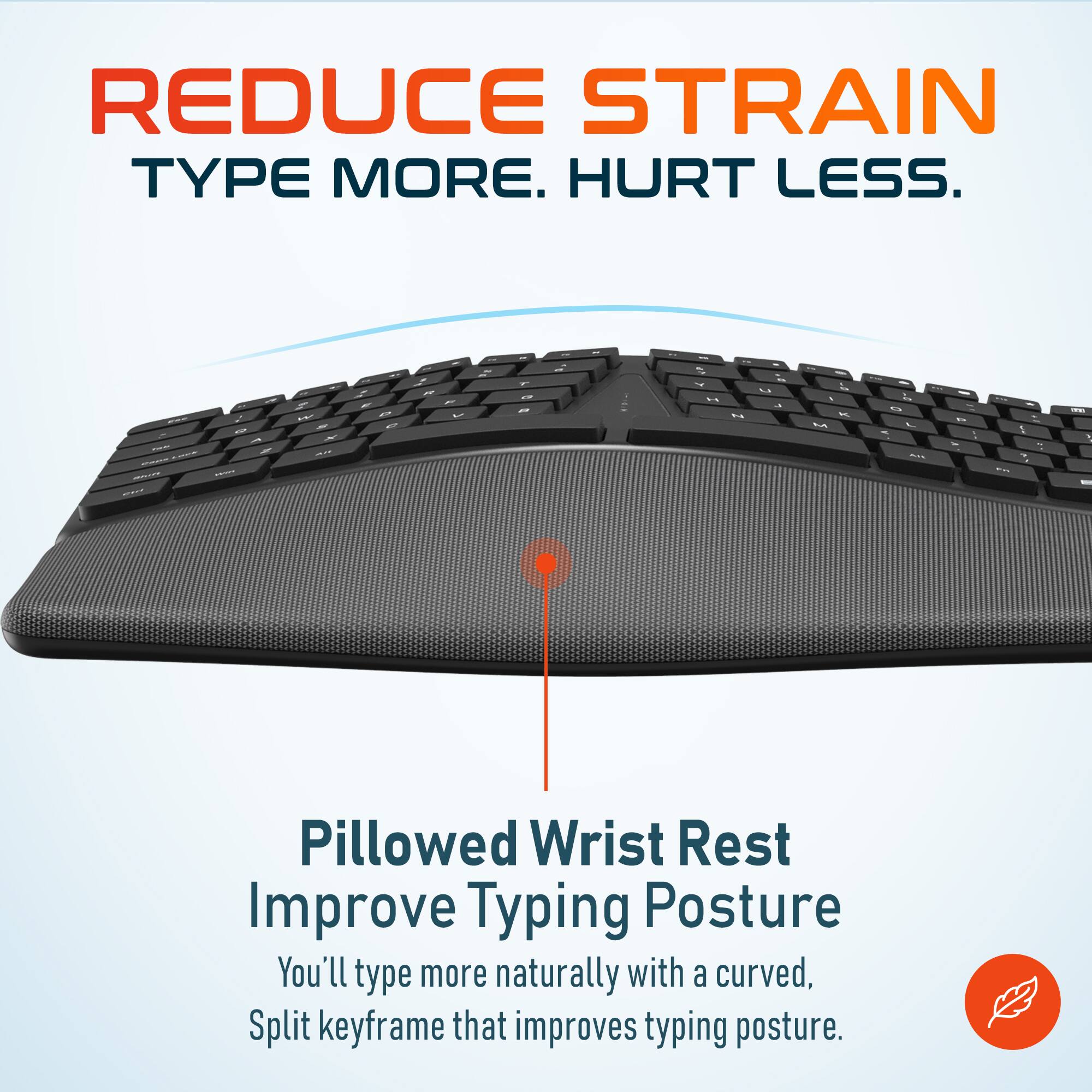 REDUCE STRAIN TYPE MORE. HURT LESS. Pillowed Wrist Rest Improve Typing Posture You'll type more naturally with a curved, Split keyframe that improves typing posture.