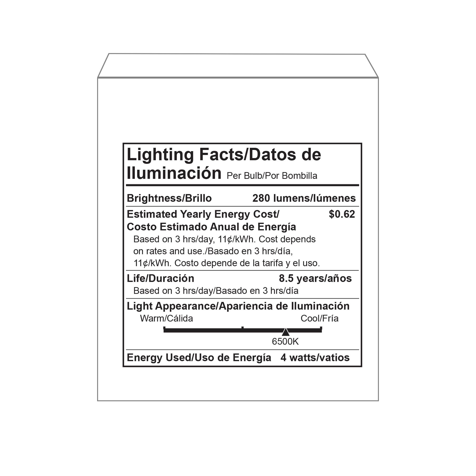 Lighting Facts/Datos de Iluminación Per Bulb/Por Bombilla  
Brightness/Brillo: 280 lumens/lumenes  
Estimated Yearly Energy Cost/Costo Estimado Anual de Energía: $0.62  
Based on 3 hrs/day, 11c/kWh. Cost depends on rates and use./Basado en 3 hrs/día, 11¢/kWh. Costo depende de la tarifa y el uso.  
Life/Duración: 8.5 years/años  
Based on 3 hrs/day/Basado en 3 hrs/día  
Light Appearance/Apariencia de Iluminación: Warm/Cálida Cool/Fria 6500K  
Energy Used/Uso de Energía: 4 watts/vatios