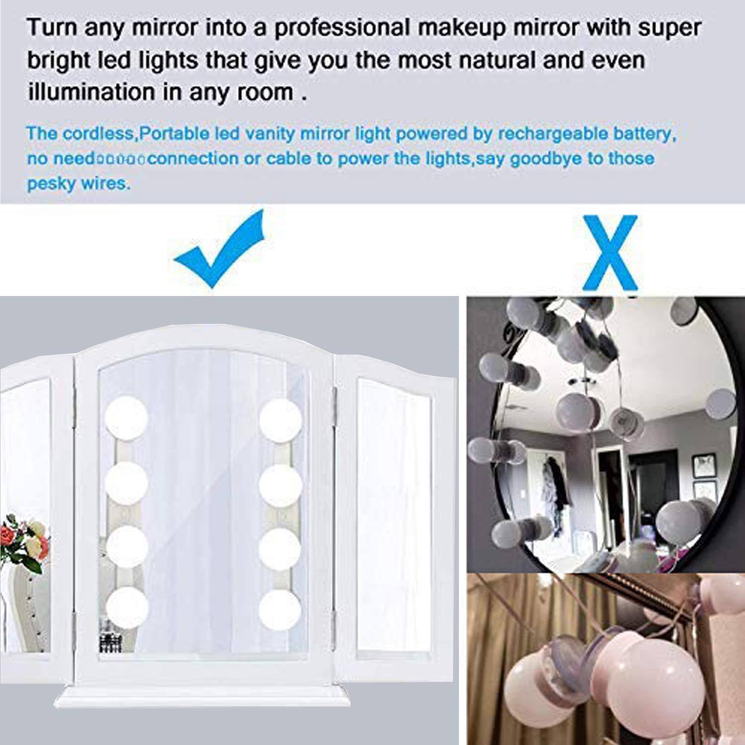 Turn any mirror into a professional makeup mirror with super bright LED lights that give you the most natural and even illumination in any room.

The cordless, portable LED vanity mirror light is powered by a rechargeable battery, no need for connection or cable to power the lights, say goodbye to those pesky wires.