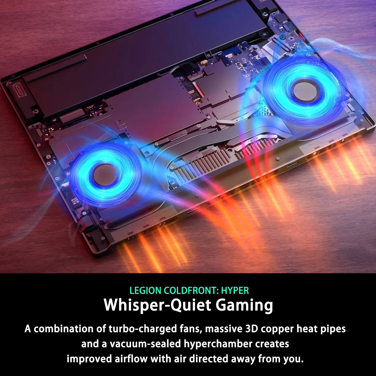 LEGION COLD FRONT: HYPER Whisper-Quiet Gaming

A combination of turbo-charged fans, massive 3D copper heat pipes and a vacuum-sealed hyperchamber creates improved airflow with air directed away from you.