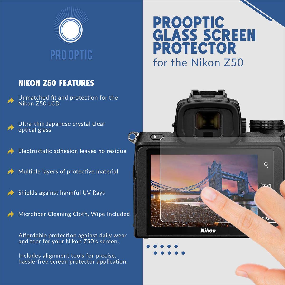 PRO OPTIC PROOPTIC GLASS SCREEN PROTECTOR for the Nikon Z50

NIKON Z50 FEATURES

- Unmatched fit and protection for the Nikon Z50 LCD
- Ultra-thin Japanese crystal clear optical glass
- Electrostatic adhesion leaves no residue
- Multiple layers of protective material
- Shields against harmful UV Rays
- Microfiber Cleaning Cloth, Wipe Included

Affordable protection against daily wear and tear for your Nikon Z50's screen. Includes alignment tools for precise, hassle-free screen protector application.