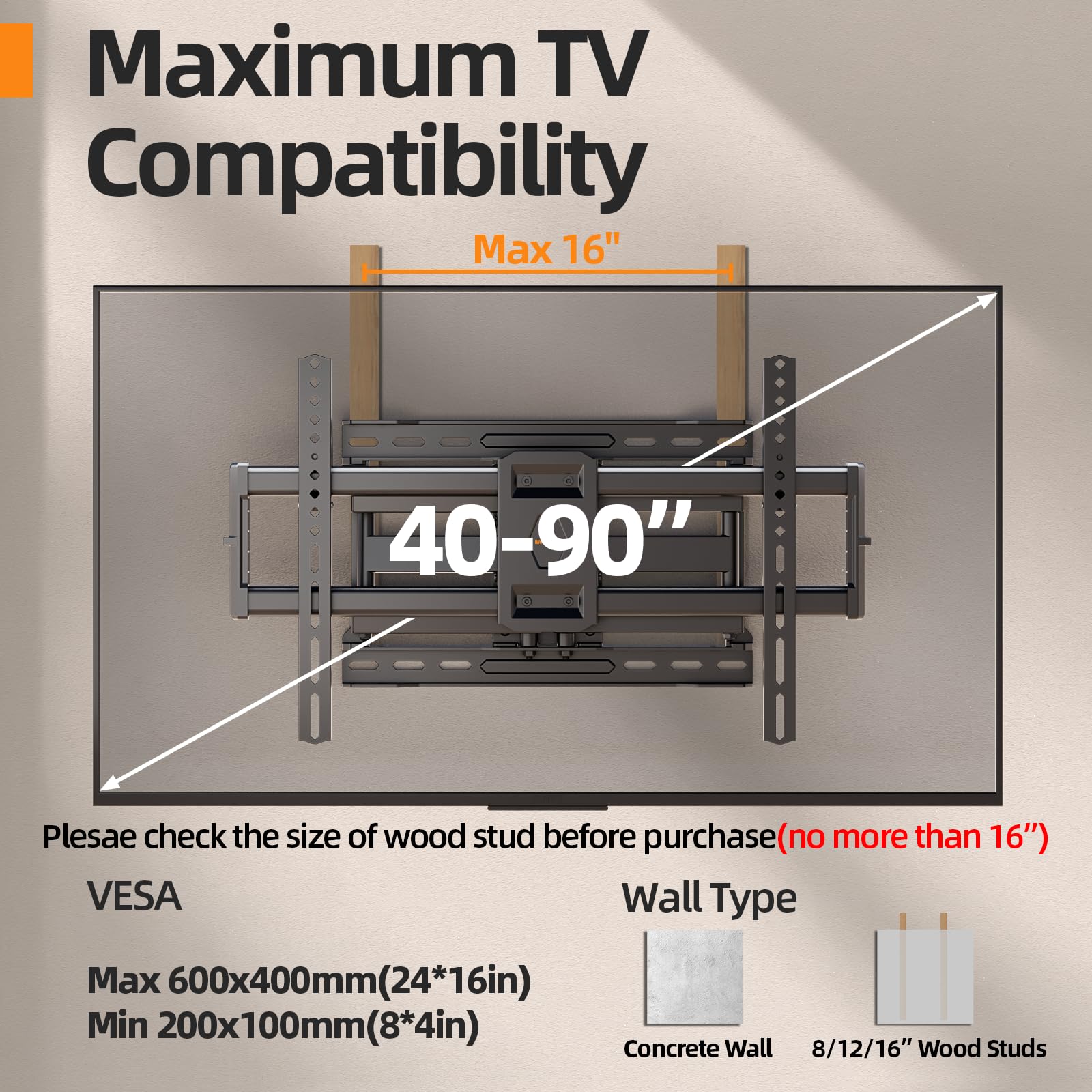 Maximum TV Compatibility  
Max 16"  
40-90"  

Please check the size of wood stud before purchase (no more than 16")  

VESCA  
Max 600x400mm (24*16in)  
Min 200x100mm (8*4in)  

Wall Type  
Concrete Wall  
8/12/16" Wood Studs