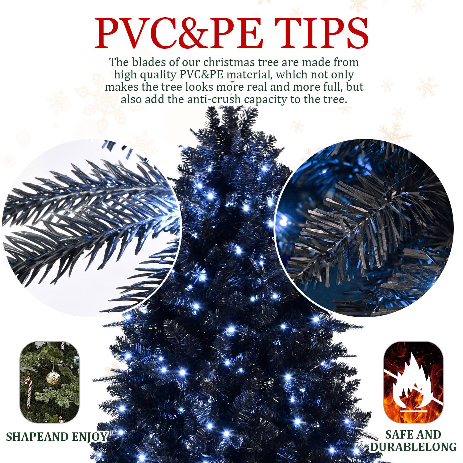 PVC&PE TIPS

The blades of our Christmas tree are made from high quality PVC&PE material, which not only makes the tree look more real and more full, but also add the anti-crush capacity to the tree.

SHAPE AND ENJOY

SAFE AND DURABLE LONG