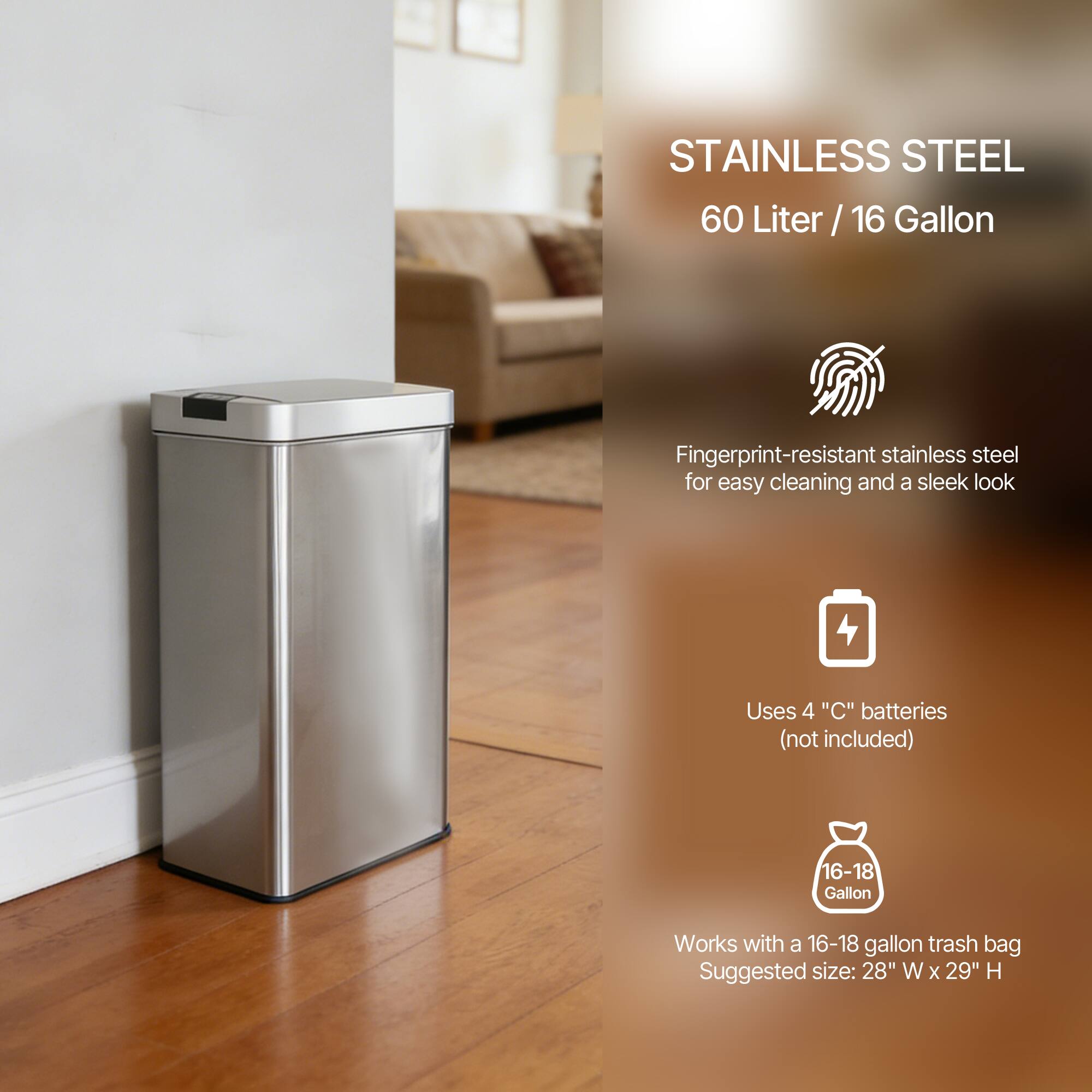 STAINLESS STEEL  
60 Liter / 16 Gallon  

Fingerprint-resistant stainless steel for easy cleaning and a sleek look  

Uses 4 "C" batteries (not included)  

Works with a 16-18 gallon trash bag  
Suggested size: 28" W x 29" H