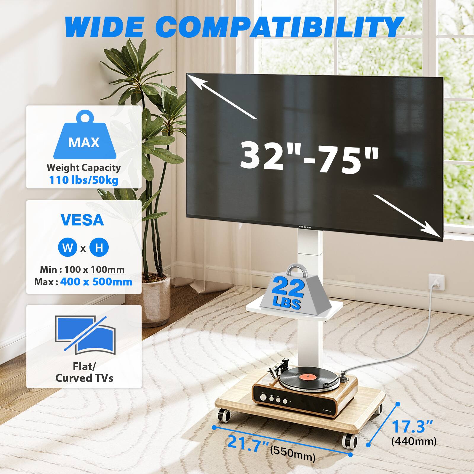 WIDE COMPATIBILITY

MAX Weight Capacity 110 lbs/50kg

32"-75"

VESA
W x H
Min: 100 x 100mm
Max: 400 x 500mm

22 LBS

Flat/ Curved TVs

d 21.7" (550mm)

LO 17.3" (440mm)