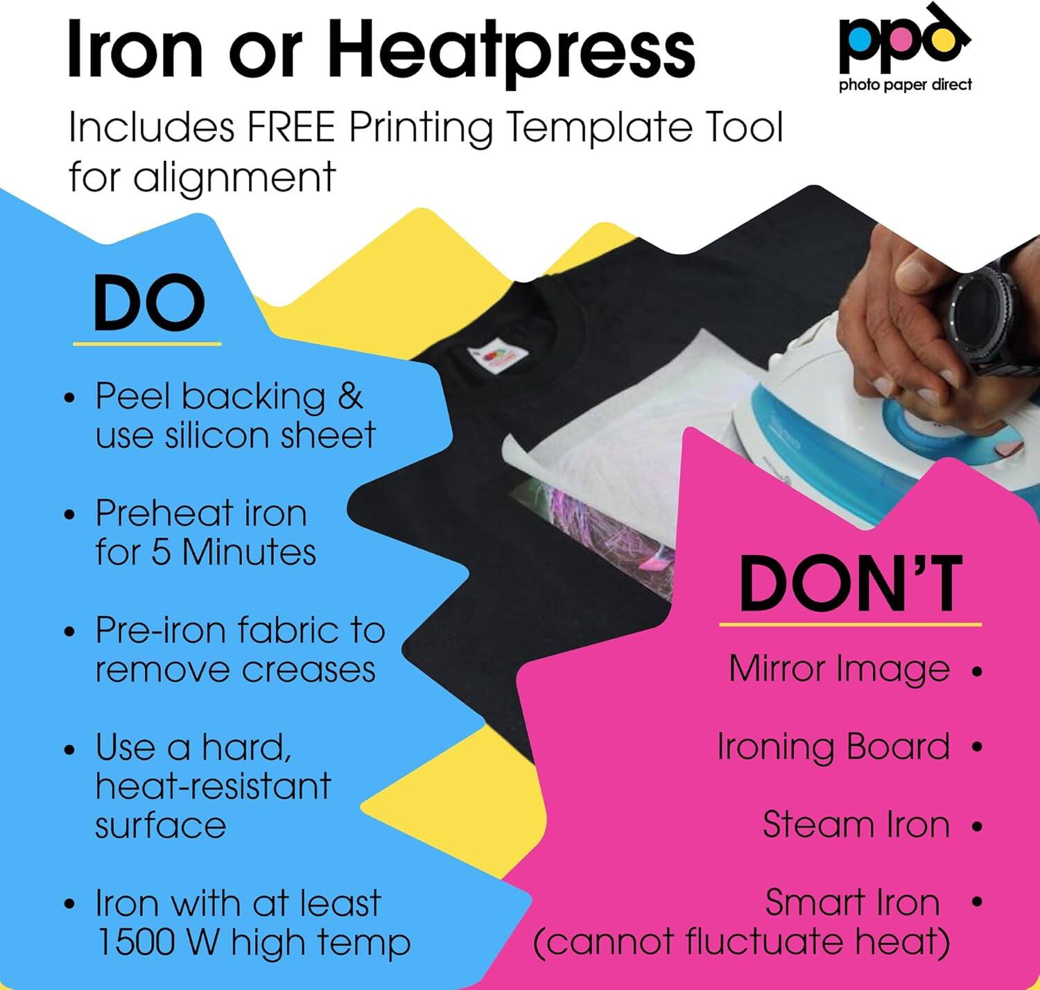 Iron or Heatpress pp photo paper direct includes a FREE Printing Template Tool for alignment.

**DO:**
- Peel backing & use silicon sheet
- Preheat iron for 5 Minutes
- Pre-iron fabric to remove creases
- Use a hard, heat-resistant surface
- Iron with at least 1500 W high temp Smart Iron (cannot fluctuate heat)

**DON'T:**
- Mirror Image
- Use an Ironing Board
- Use a Steam Iron
- Use a Smart Iron (cannot fluctuate heat)