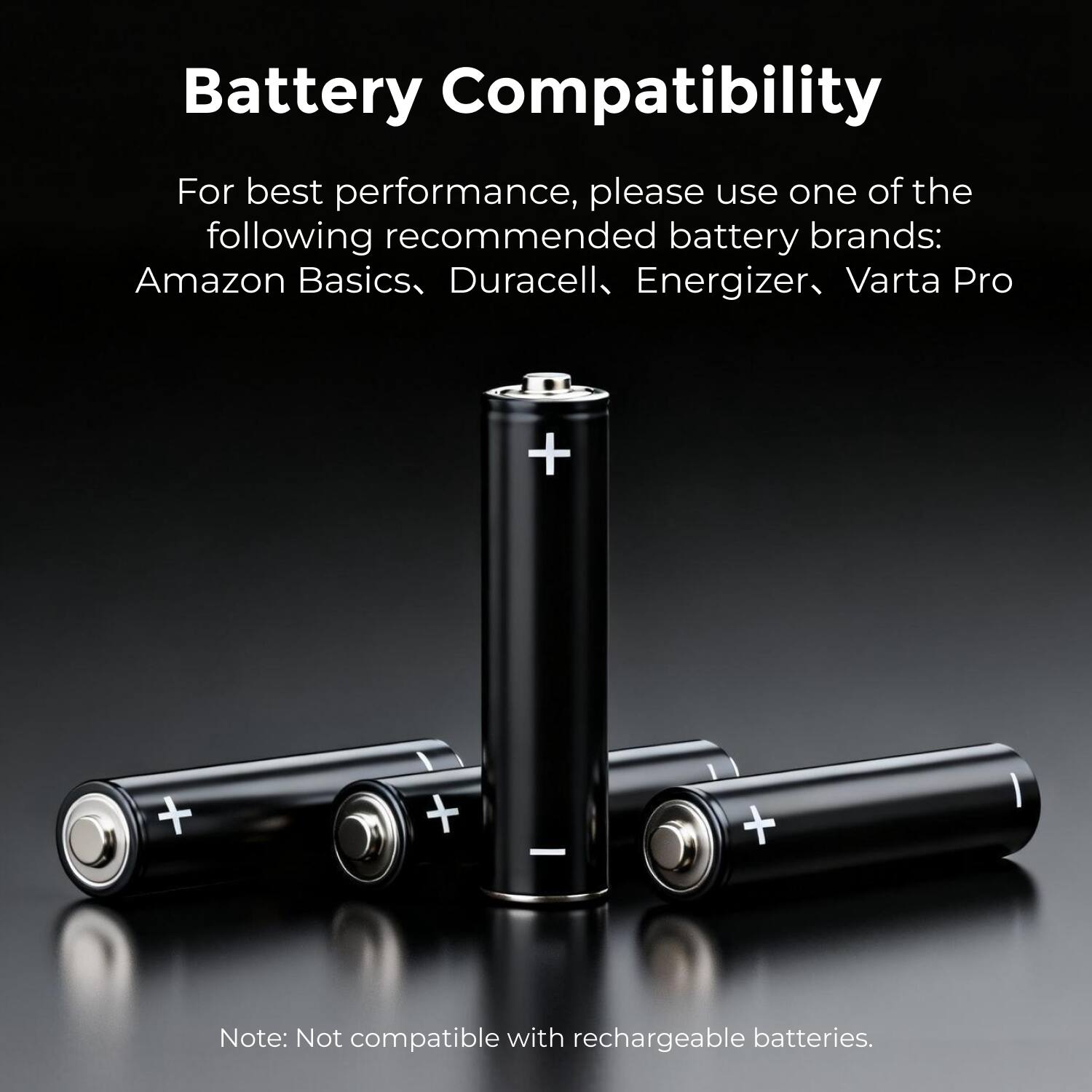 Battery Compatibility

For best performance, please use one of the following recommended battery brands:
Amazon Basics, Duracell, Energizer, Varta Pro

Note: Not compatible with rechargeable batteries.