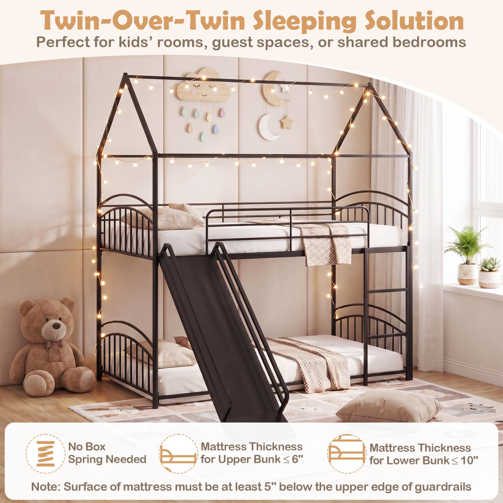 Twin-Over-Twin Sleeping Solution  
Perfect for kids' rooms, guest spaces, or shared bedrooms  

No Box Spring Needed  

Mattress Thickness for Upper Bunk ≤ 6"  
Mattress Thickness for Lower Bunk ≤ 10"  

Note: Surface of mattress must be at least 5" below the upper edge of guardrails