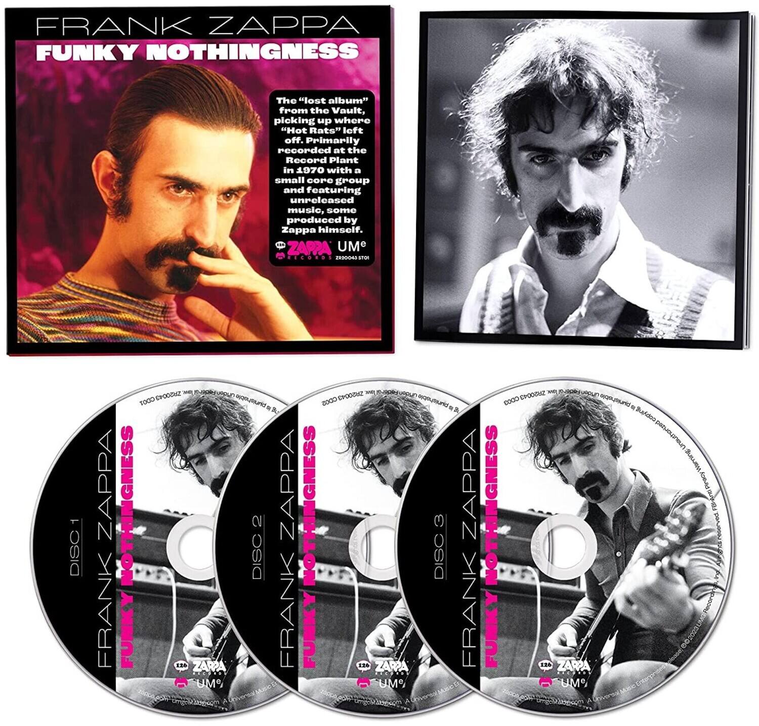 FRANK ZAPPA  
FUNKY NOTHINGNESS  

The "lost album" from the Vault, picking up where "Hot Rats" left off. Primarily recorded at the Record Plant in 1970 with a small band and featuring unreleased music, some produced by Zappa himself.  

DISC 1  
DISC 2  
DISC 3  

ZAPPA UMO  
ZAPPA UMO  
ZAPPA UMO  

FRANK ZAPPA  
FUNKY NOTHINGNESS  
FRANK ZAPPA  
FUNKY NOTHINGNESS  
FRANK ZAPPA  
FUNKY NOTHINGNESS  

UMO  
UMO  
UMO  

ZAPPA UMO  
ZAPPA UMO  
ZAPPA UMO  

DISC 1  
DISC 2  
DISC 3  

FRANK ZAPPA  
FUNKY NOTHINGNESS  
FRANK ZAPPA  
FUNKY NOTHINGNESS  
FRANK ZAPPA  
FUNKY NOTHINGNESS  

UMO  
UMO  
UMO  

ZAPPA UMO  
ZAPPA UMO  
ZAPPA UMO  

DISC 1  
DISC 2  
DISC 3  

FRANK ZAP