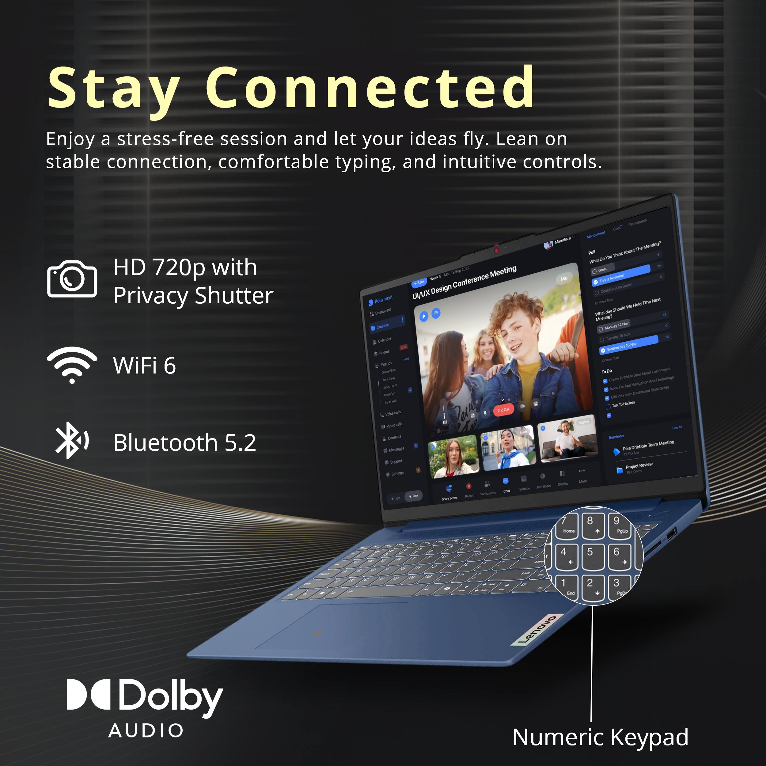 Stay Connected  
Enjoy a stress-free session and let your ideas fly. Lean on stable connection, comfortable typing, and intuitive controls.  
HD 720p with Privacy Shutter  
WiFi 6  
Bluetooth 5.2  
LUX Design  
Dolby AUDIO  
Numeric Keypad