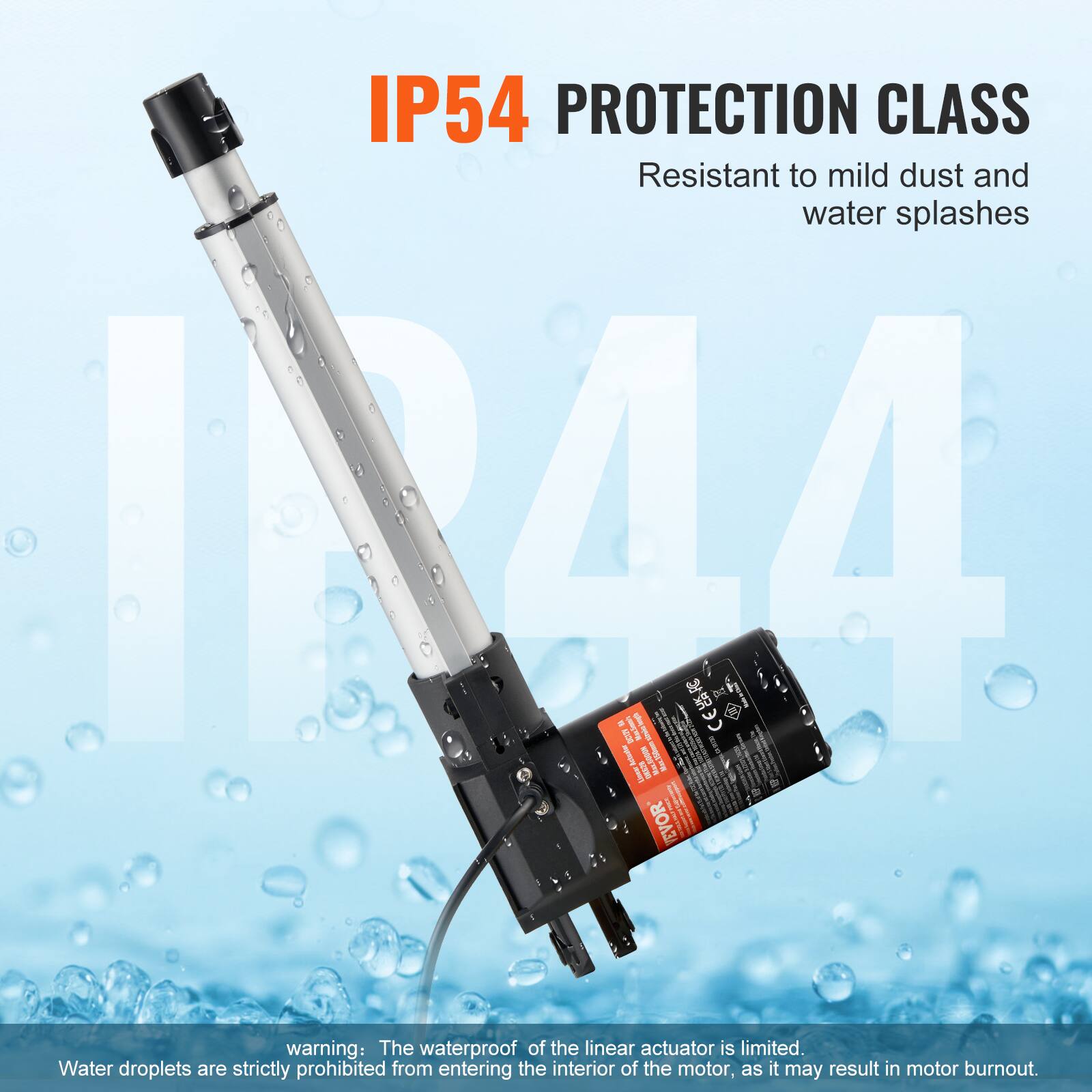 IP54 PROTECTION CLASS  
Resistant to mild dust and water splashes  

warning: The waterproof of the linear actuator is limited. Water droplets are strictly prohibited from entering the interior of the motor, as it may result in motor burnout.