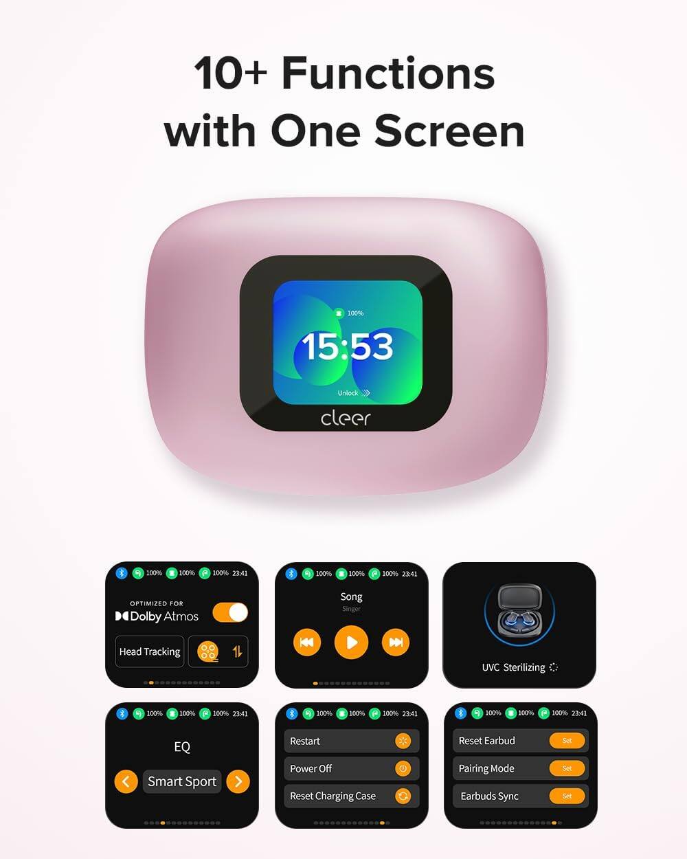10+ Functions with One Screen

15:53 Unlock cleer

100% 100% 100% 23:41

OPTIMIZED FOR Dolby Atmos

Song Singer

Head Tracking

UVC Sterilizing

EQ Smart Sport

Restart Power Off

Reset Charging Case

Reset Earbud Pairing Mode

Earbuds Sync Set Set