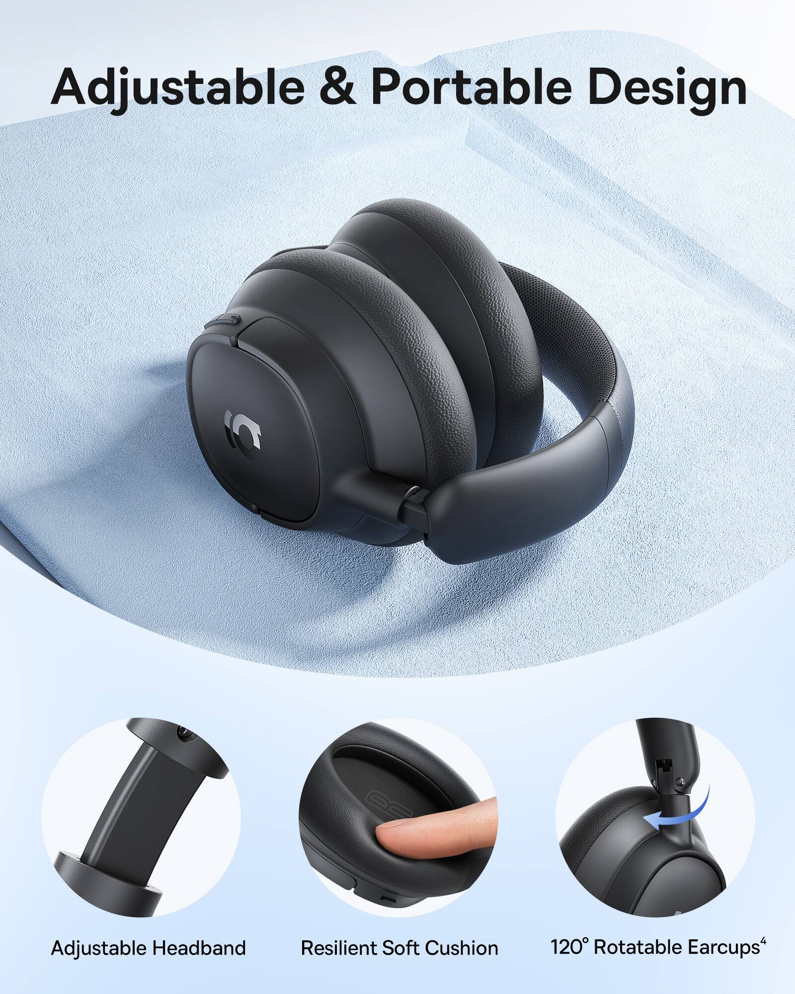 Adjustable & Portable Design  
Adjustable Headband  
Resilient Soft Cushion  
120° Rotatable Earcups