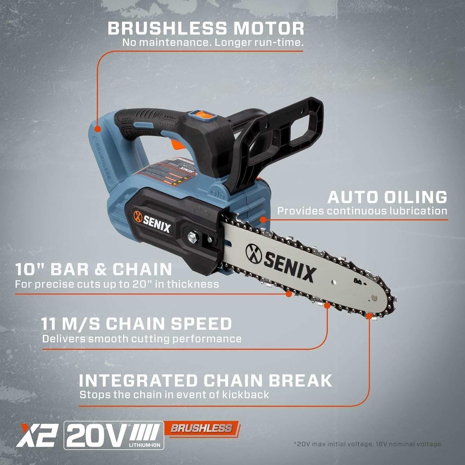 BRUSHLESS MOTOR  
No maintenance. Longer run-time.  

X SENIX 10" BAR & CHAIN  
For precise cuts up to 20" in thickness  

AUTO OILING  
Provides continuous lubrication  

11 M/S CHAIN SPEED  
Delivers smooth cutting performance  

INTEGRATED CHAIN BREAK  
Stops the chain in event of kickback  

BRUSHLESS X2 20V LITHIUM-ION  
20V max initial voltage. 18V nominal voltage.