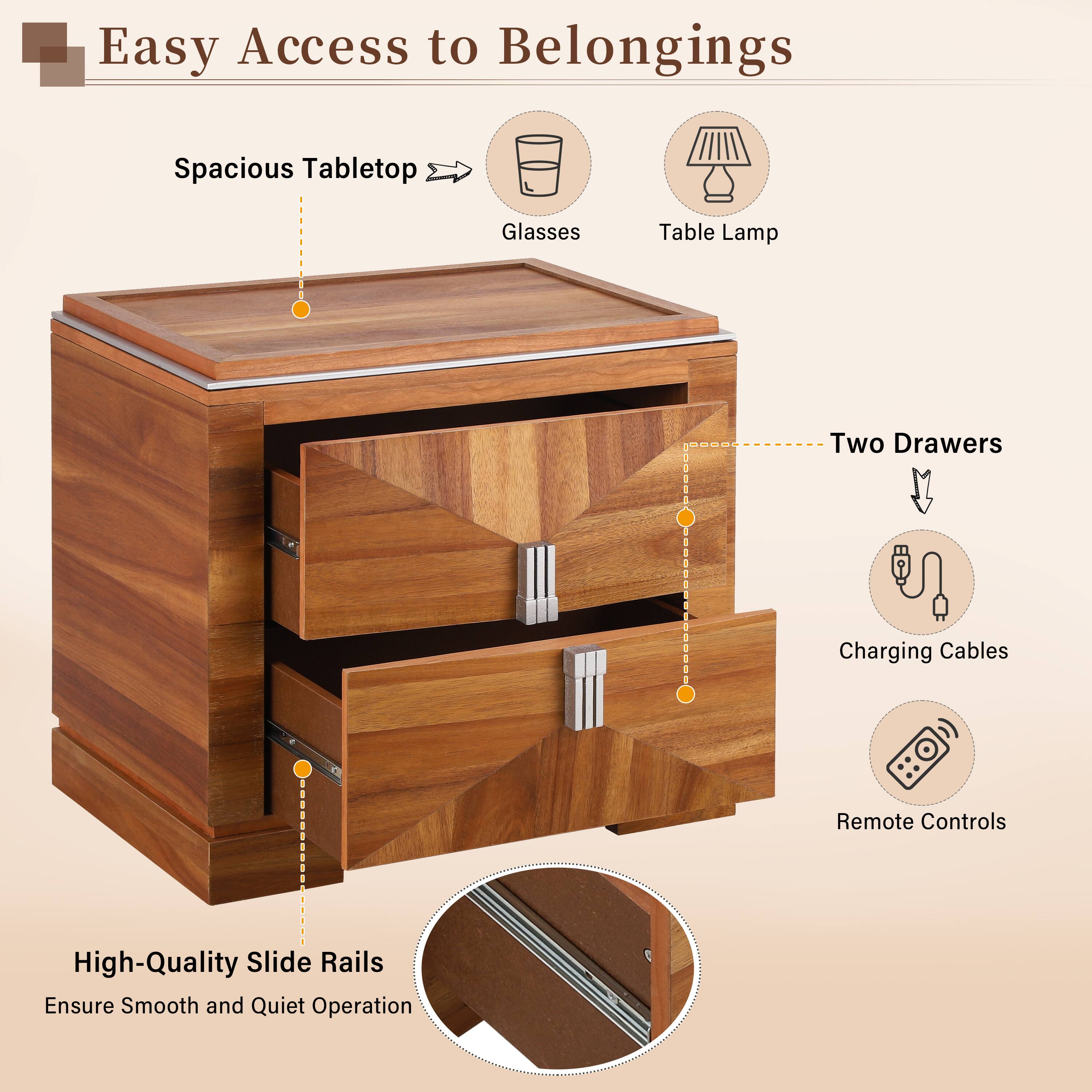 Easy Access to Belongings  
Spacious Tabletop  
Glasses  
Table Lamp  
Two Drawers  
Charging Cables  
Remote Controls  
High-Quality Slide Rails  
Ensure Smooth and Quiet Operation