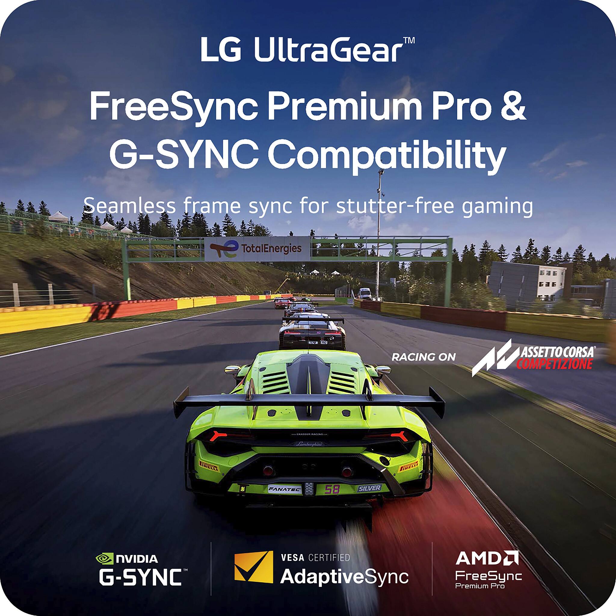 LG UltraGear™  
FreeSync Premium Pro & G-SYNC Compatibility  
Seamless frame sync for stutter-free gaming  

RACING ON ASSETTO CORSA COMPETIZIONE  

TotalEnergies  

NVIDIA G-SYNC  
VESA CERTIFIED AdaptiveSync  
AMD FreeSync Premium Pro
