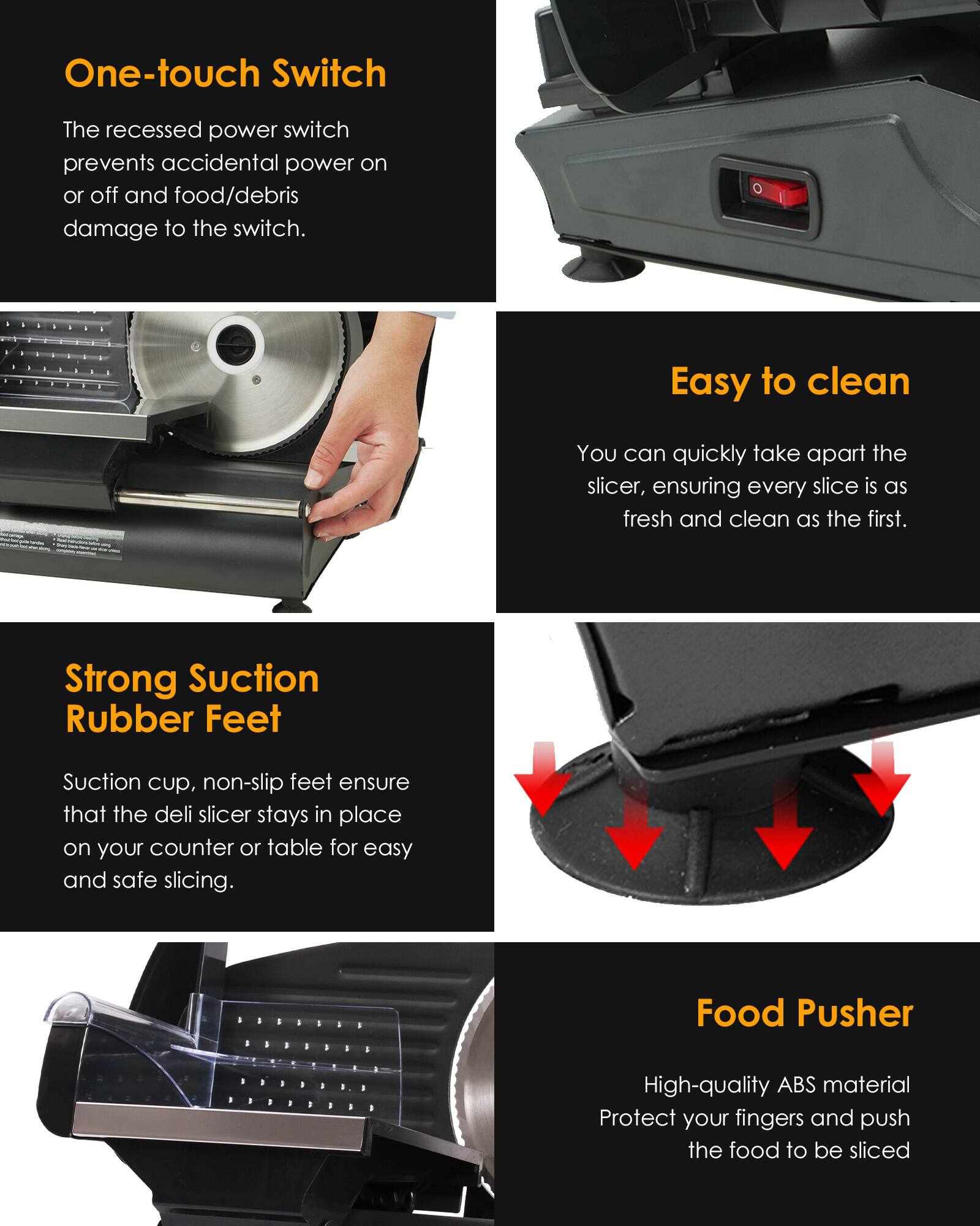 One-touch Switch  
The recessed power switch prevents accidental power on or off and food/debris damage to the switch.

Easy to clean  
You can quickly take apart the slicer, ensuring every slice is as fresh and clean as the first.

Strong Suction Rubber Feet  
Suction cup, non-slip feet ensure that the deli slicer stays in place on your counter or table for easy and safe slicing.

Food Pusher  
High-quality ABS material Protect your fingers and push the food to be sliced