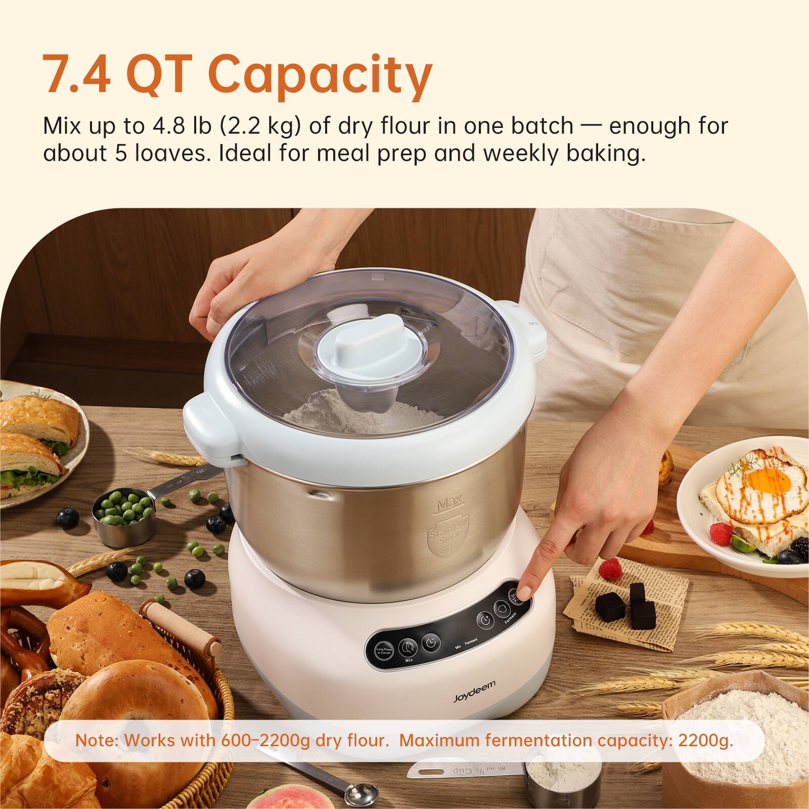 7.4 QT Capacity  
Mix up to 4.8 lb (2.2 kg) of dry flour in one batch — enough for about 5 loaves. Ideal for meal prep and weekly baking.  

Note: Works with 600-2200g dry flour. Maximum fermentation capacity: 2200g.